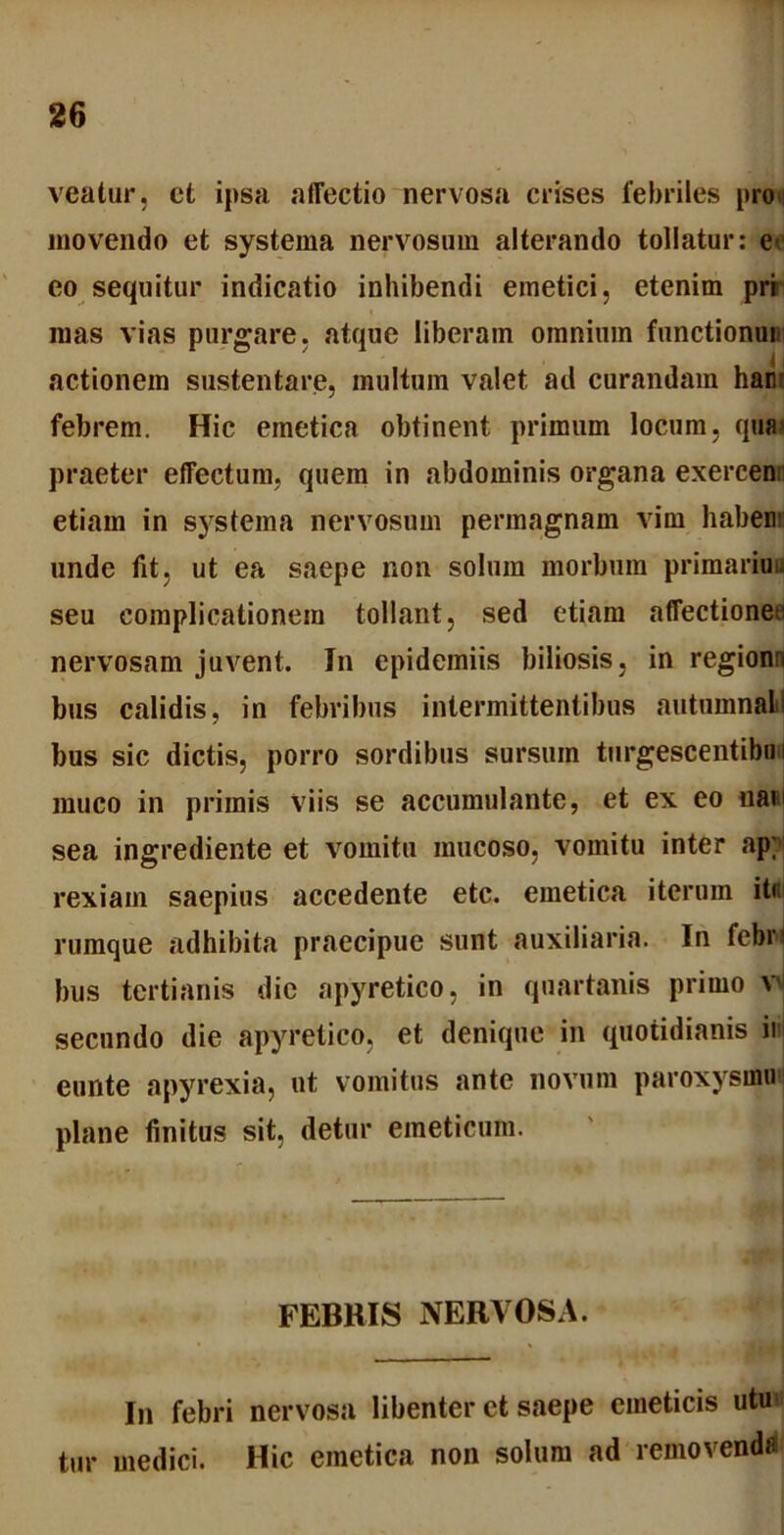 veatur, ct ipsa affectio nervosa crises lebriles pro movendo et systema nervosum alterando tollatur: e< eo sequitur indicatio inhibendi emetici, etenim pri mas vias purgare, atque liberam omnium functionui actionem sustentare, multum valet ad curandam ham febrem. Hic emetica obtinent primum locum, quai praeter effectum, quera in abdominis organa exercen etiam in systema nervosum permagnam vim habear unde fit, ut ea saepe non solum morbum primariuu seu complicationem tollant, sed etiam affectiones nervosam juveni. In epidemiis biliosis, in regionn bus calidis, in febribus intermittentibus autumnali bus sic dictis, porro sordibus sursum turgescentibu i muco in primis viis se accumulante, et ex eo uan sea ingrediente et vomitu mucoso, vomitu inter ap; rexiain saepius accedente etc. emetica iterum it< rumque adhibita praecipue sunt auxiliaria. In febri bus tertianis dic apyretico, in quartanis primo v secundo die apyretico, et denique in quotidianis im eunte apyrexia, ut vomitus ante novum paroxysmo plane finitus sit, detur emeticum. FEBRIS NERVOSA. In febri nervosa libenter ct saepe emeticis utu tur medici. Hic emetica non solum ad removenda