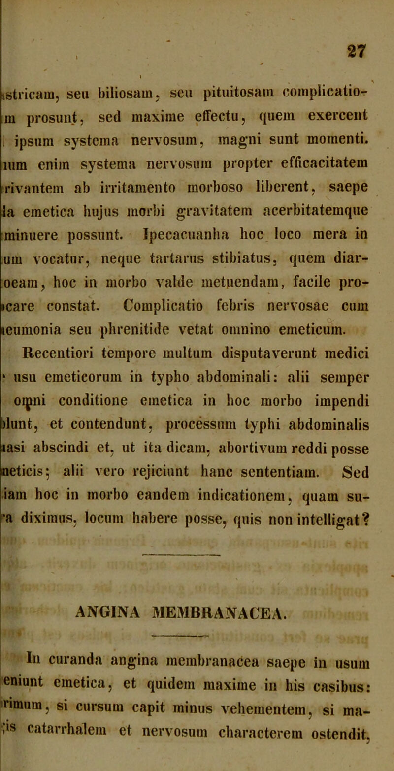 tstricam, seu biliosam, seu pituitosam complicatio- ni prosunt, sed maxime effectu, quem exercent ipsum systema nervosum, magni sunt momenti, mm enim systema nervosum propter efficacitatem rivantem ab irritamento morboso liberent, saepe la emetica hujus morbi gravitatem acerbitatemque minuere possunt. Ipecaeuanha hoc loco mera in um vocatur, neque tartarus stibiatus, quem diar- oeara, hoc in morbo valde metuendam, facile pro- icare constat. Complicatio febris nervosae cum leumonia seu phrenitide vetat omnino emeticum. Recentiori tempore multum disputaverunt medici 1 usu emeticorum in typho abdominali: alii semper oipni conditione emetica in hoc morbo impendi blunt, et contendunt, processum typhi abdominalis «asi abscindi et, ut ita dicam, abortivum reddi posse neticis; alii vero rejiciunt hanc sententiam. Sed iarn hoc in morbo eandem indicationem, quam su- •a diximus, locum habere posse, quis non intelligat? ANGINA MEMBRANACEA. In curanda angina membranacea saepe in usum eniunt emetica, et quidem maxime in his casibus: rimum, si cursum capit minus vehementem, si ma- lis catarrhalem et nervosum characterem ostendit.