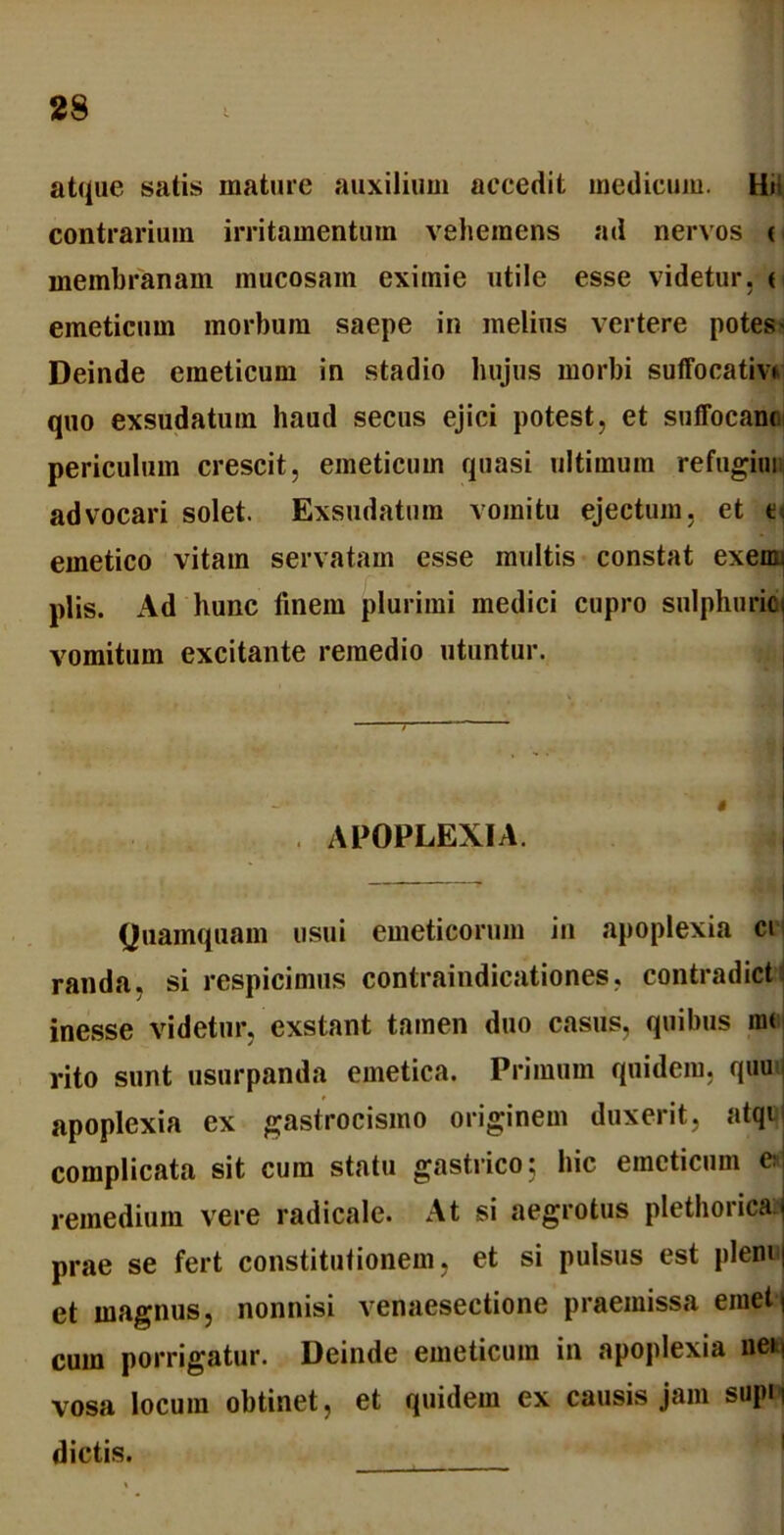 atque satis mature auxilium accedit medicum. Hi contrarium irritamentum vehemens ad nervos i membranam mucosam eximie utile esse videtur, < emeticum morbum saepe in melius vertere potes' Deinde emeticum in stadio hujus morbi suffocativi quo exsudatum haud secus ejici potest, et suffocant periculum crescit, emeticum quasi ultimum refugiui advocari solet. Exsudatura vomitu ejectum, et t. emetico vitam servatam esse multis constat exemi piis. Ad hunc finem plurimi medici cupro snlphuricj vomitum excitante remedio utuntur. APOPLEXIA. Quamquam usui emeticorum in apoplexia ci randa, si respicimus contraindicationes, contradictu inesse videtur, exstant tamen duo casus, quibus m< rito sunt usurpanda emetica. Primum quidem, quu apoplexia ex gastrocismo originem duxerit, atqi complicata sit cum statu gastrico; hic emeticum c. remedium vere radicale. At si aegrotus plethorica j prae se fert constitutionem, et si pulsus est pleni| et magnus, nonnisi venaesectione praemissa emet) cum porrigatur. Deinde emeticum in apoplexia neii vosa locum obtinet, et quidem ex causis jam supii dictis.