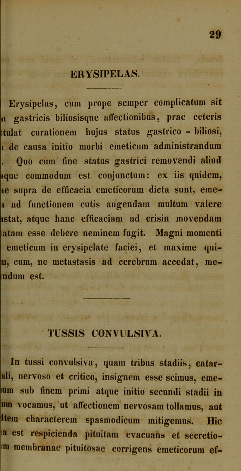 ERYSIPELAS. Erysipelas, cuin prope semper complicatura sit n gastricis biliosisque affectionibus, prae ceteris itulat curationem hujus status gastrico - biliosi, i de causa initio morbi emeticum administrandum Quo cum fine status gastrici removendi aliud >que commodum est conjunctum: ex iis quidem, le supra de efficacia emeticorum dicta sunt, eme- i ad functionem cutis augendam multum valere istat, atque hanc efficaciam ad crisin movendam atara esse debere neminem fugit. Magni momenti emeticum in erysipelate faciei, et maxime qui- n, cum, ne metastasis ad cerebrum accedat, me- ndum est. . \ TUSSIS CONVULSIVA. In tussi convulsiva, quam tribus stadiis, catar- ali, nervoso et critico, insignem esse scimus, erne- um sub finem primi atque initio secundi stadii in um vocamus, ut affectionem nervosam tollamus, aut rttein characterem spasmodicum mitigemus. Hic >a est respicienda pituitam evacuans et secretio- ni membranae pituitosae corrigens emeticorum ef-