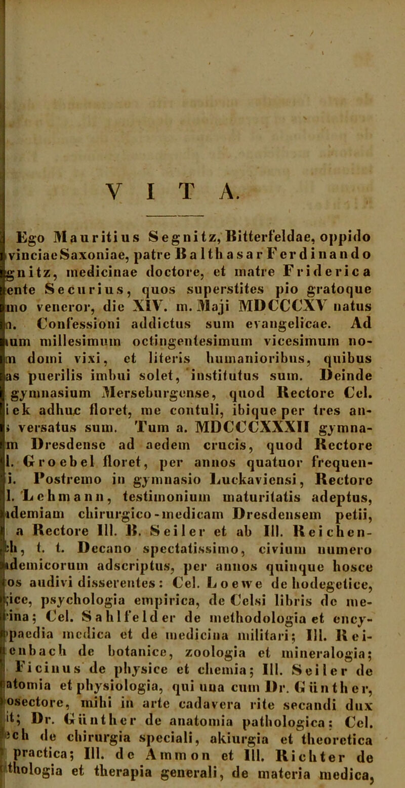 Ego Mauritius Segnitz, Bitterfeldae, oppido vinciaeSaxoniae, patre BalthasarFerdinando gnitz, medicinae doctore, et matre Friderica ente Securius, quos superstites pio gratoque mo veneror, die XIV. m. Maji MDCCCXV natus a. Confessioni addictus sum evangelicae. Ad mm millesimum octingentesimum vicesimum no- ni domi vixi, et literis humanioribus, quibus as puerilis imbui solet, institutus sum. Deinde gymnasium Merseburgense, quod Rectore Cei. iek adhuc floret, me contuli, ibique per tres an- » versatus sum. Tum a. MDCCCXXXII gymna- m Dresdensc ad aedem crucis, quod Rectore 1. Groebcl floret, per annos quatuor frequen- i. Postremo in gymnasio Luckavicnsi, Rectore 1. 'Lehman n, testimonium maturitatis adeptus, idemiam chirurgico-medicam Dresdeusem petii, a Rectore 111. R. S e i 1 e r et ab III. Reichen- kh, t. t. D •cano spectatissimo, civium numero «demicorum adseriptus, per annos quinque hosce os audivi d sserentes : Cei. L o e \\ e de hodegetice, ;ice, psychologia empirica, de Celsi libris de me- ‘ina; Cei. Sahlfelder de methodologia et ency- •paedia medica et de medicina militari; 111. Rei- cnbach de botanice, zoologia et mineralogia; Ficinus de physice et chemia; III. Seiler de atomia et physiologia, qui una cum Dr. Giin th er, osectore, inibi in arte cadavera rite secandi dux it; Dr. Cuntker de anatomia pathologica; Cei. 'ich de chirurgia speciali, akiurgia et die o reti ca practica; 111. de Ammon et III, Richter de thologia et therapia generali, de materia medica,