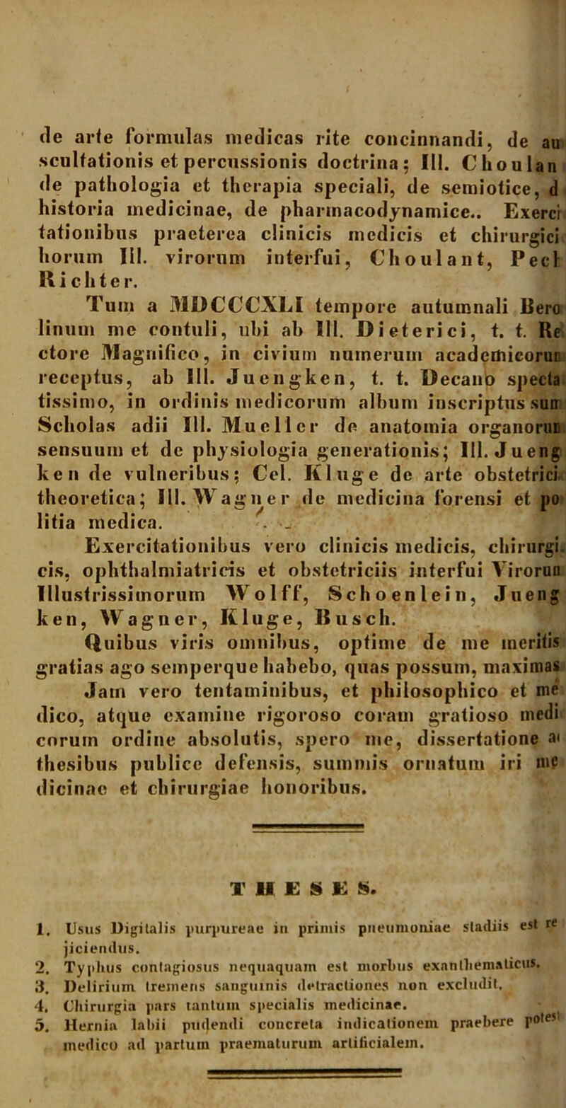 de arte formulas medicas rite concinnandi, de au sculfationis et percussionis doctrina; III. Choulan de pathologia et therapia speciali, de semiotice, d historia medicinae, de phartnacodynamice.. Exercr lationibus praeterea clinicis medicis et chirurgici horum IU. virorum interfui, Choulant, Pecl II i c h t e r. Tum a MDCCCXLI tempore autumnali Bero linum me contuli, ubi ab 111. Dieterici, t. t. Re ctore Magnifico, in civium numerum acadcmieorun receptus, ab lll. Juengken, t. t. Decano specta tissimo, in ordinis medicorum album inscriptus sum Scholas adii 111. Muellcr de anatomia organoruE sensuum et de physiologia generationis; III. Jueng ken de vulneribus; Cei. Kluge de arte obstetrici, theoretica; III. W agne r de medicina forensi et j>o litia medica. . _ Exercitationibus vero clinicis medicis, chirurgi, cis, ophthalmiatricis et obstetriciis interfui Yirorun Illustrissimorum Wolff, Schoenlein, Jueng ken, Wagner, Kluge, Itusch. Quibus viris omnibus, optime de me ineritis gratias ago seinperque habebo, quas possum, maximas Jam vero tentaminibus, et philosophico et me dico, atque examine rigoroso coram gratioso medi cnruin ordine absolutis, spero me, dissertatione a' thesibus publice defensis, summis ornatum iri nif dicinac et chirurgiae honoribus. T H E S E is. 1. Usus Digitalis purpureae in primis pneumoniae stadiis est re jiciendus. 2. Typhus contagiosus nequaquam est morbus exanthematicus. 3. Delirium tremens sanguinis detractiones non excludit. 4. Chirurgia pars tantum specialis medicinae. 5. Hernia labii puijendi concreta indicationem praebere pote* medico ad partum praematurum artificialem.