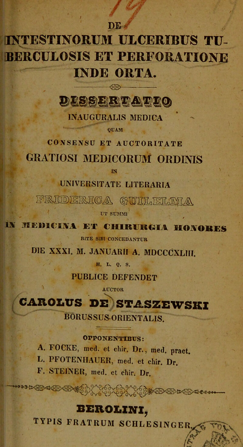 DE/ INTESTINORUM ULCERIBUS TU- BERCULOSIS ET PERFORATIONE INDE ORTA. <S8>- INAUGURALIS MEDICA QUAM CONSENSU ET AUCTORITATE GRATIOSI MEDICORUM ORDINIS IN _ ' UNIVERSITATE LITERARIA iriEsaissas®&. ©iBsanan^, ii i ' i UT SUMMI jU L y _ / Oi MKim m ET CHim ilCIA UOJVORES RITE SIBI CONCEDANTUR DIE XXXI. M. JANUARII A. MDCCCXLIII. H. L. Q. S. PUBLICE DEFENDET AUCTOR CAROLUS DE' STASZE1VSKI BORUSSUS-ORIENTALIS. OPPONENTIBUS: A. FOCKE, med. et chir. Dr., med. pract. L. PFOTENIIAUER, med. et chir. Dr. F. STEINER, rned. et chir. Dr. BEROX.INX, TYPIS FRATRUM SCHLESINGE