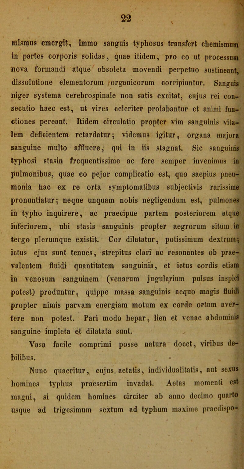 mismus emergit, immo sanguis typhosus transfert chemismum in partes corporis solidas, quae itidem, pro eo ut processum nova formandi atque obsoleta movendi perpetuo sustineant, dissolutione elementorum organicorum corripiuntur. Sanguis niger systema cerebrospinale non satis excitat, cujus rei con- secutio haec est, ut vires celeriter prolabantur et animi fun- ctiones pereant. Itidem circulatio propter vim sanguinis vita- lem deficientem retardatur; videmus igitur, organa majora sanguine multo affluere, qui in iis stagnat. Sic sanguinis typhosi stasin frequentissime ac fere semper invenimus in pulmonibus, quae eo pejor complicatio est, quo saepius pneu- monia hac ex re orta symptomatibus subjectivis rarissime pronuntiatur; neque unquam nobis negligendum est, pulmones in typho inquirere, ac praecipue partem posteriorem atque inferiorem, ubi slasis sanguinis propter aegrorum situm in tergo plerumque existit. Cor dilatatur, potissimum dextrum; ictus ejus sunt tenues, strepitus clari ac resonantes ob prae- valentem fluidi quantitatem sanguinis, et ictus cordis etiam in venosum sanguinem (venarum jugularium pulsus inspici potest) produntur, quippe massa sanguinis aequo magis fluidi propter nimis parvam energiam motum ex corde ortum aver- tere non potest. Pari modo hepar, lien et venae abdominis sanguine impleta et dilatata sunt. Vasa facile comprimi posse natura docet, viribus de- bilibus. Nunc quaeritur, cujus aetatis, individualitatis, aut sexus homines typhus praesertim invadat. Aetas momenti est magni, si quidem homines circiter ab anno decimo quarto usque ad trigesimum sextum ad typhum maxime praedispo-