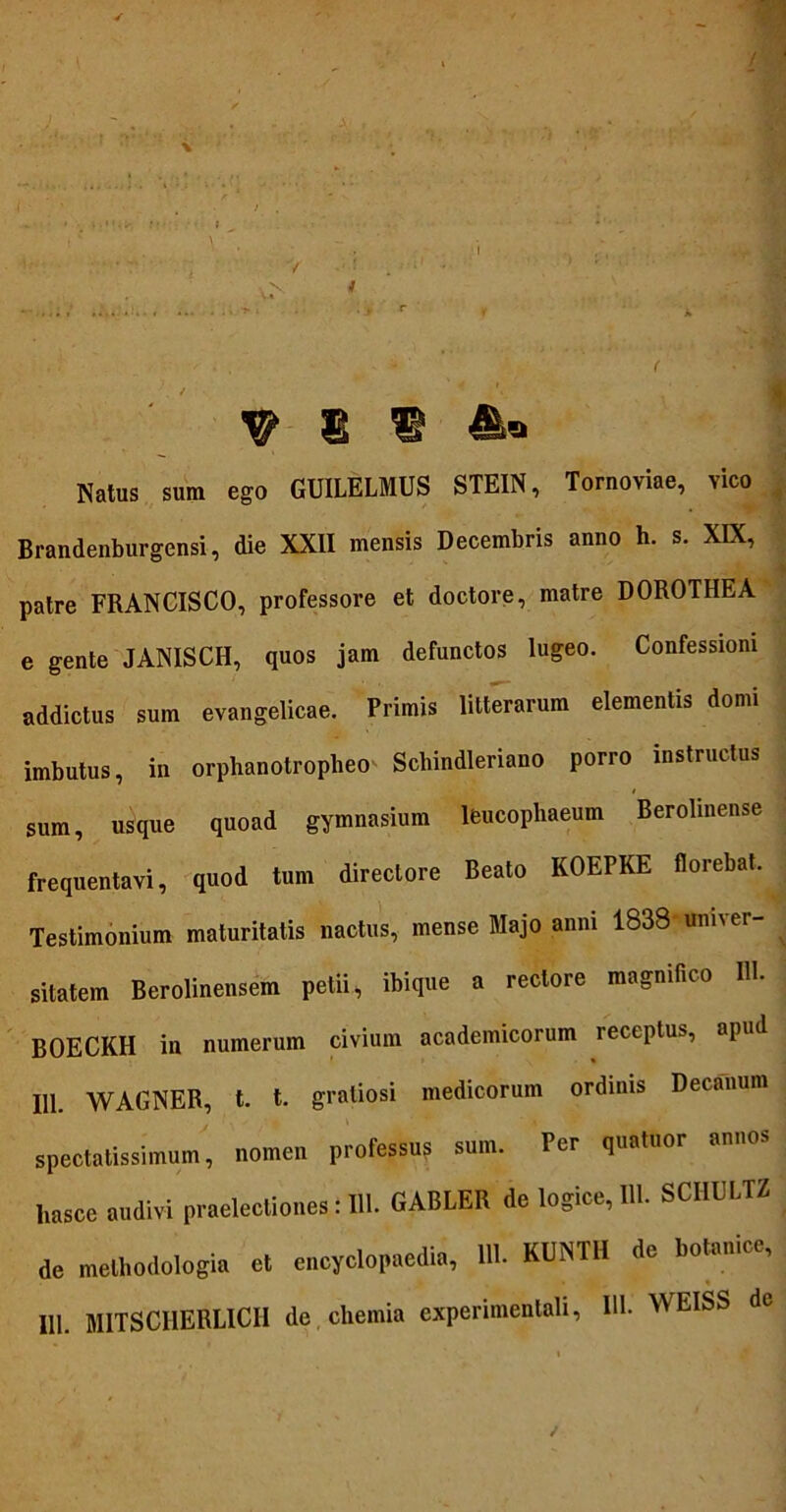 Natus sum ego GUILELMUS STEIN, Tornoviae, vico Brandenburgensi, die XXII mensis Decembris anno h. s. XIX, * patre FRANCISCO, professore et doctore, matre DOROTHEA e gente JANISCH, quos jam defunctos lugeo. Confessioni addictus sum evangelicae. Primis litterarum elementis domi imbutus, in orphanotroplieo Schindleriano porro instructus sum, usque quoad gymnasium leucophaeum Berolinense frequentavi, quod tum directore Beato KOEPKE florebat. Testimonium maturitatis nactus, mense Majo anni 1838 univer- sitatem Berolinensem petii, ibique a rectore magnifico IH. BOECKH in numerum civium academicorum receptus, apud 111. WAGNER, t. t. gratiosi medicorum ordinis Decanum spectatissimum, nomen professus sum. Per quatuor annos hasce audivi praelectiones: HI. GABLER de logice, IU. SCI1ULTZ de methodologia et encyclopaedia, 111. KUNTH de botanice, 111. MITSCIIERLICII de chemia experimentali, IU. WEISS de