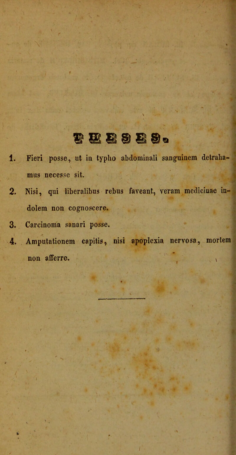 ' \ G9GS* 1. Fieri posse, ut in typho abdominali sanguinem detraha- mus necesse sit. 2. Nisi, qui liberalibus rebus faveant, veram mediciuae in- dolem non cognoscere. 3. Carcinoma sanari posse. 4. Amputationem capitis, nisi apoplexia nervosa, mortem non afferre. i / '