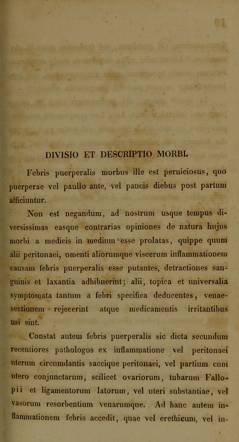 DIVISIO ET DESCRIPTIO MORBI. Febris puerperalis morbus ille est perniciosus, quo puerperae vel paullo ante, vel paucis diebus post partum afficiuntur. Non est negandum, ad nostrum usque tempus di- versissimas easque contrarias opiniones de natura hujus N morbi a medicis in medintn ‘esse prolatas, quippe quum alii peritonaei, omenti aliorumque viscerum inflammationem causam febris puerperalis esse putantes, detractiones san- guinis et laxantia adhibuerint; alii, topica et universalia symptomata tantum a febri specifica deducentes, venae- sectionem rejecerint atque medicamentis irritantibus usi sint. Constat autem febris puerperalis sic dicta secundum recenliores pathologos ex inflammatione vel peritonaei \ uterum circumdantis saccique peritonaei, vel partium cum utero conjunctarum, scilicet ovariorum, tubarum Fallo- pii et ligamentorum latorum, vel uteri substantiae, vel vasorum resorbentium venarumque. Ad hanc autem in- flammationem febris accedit, quae vel erethicum, vel in-