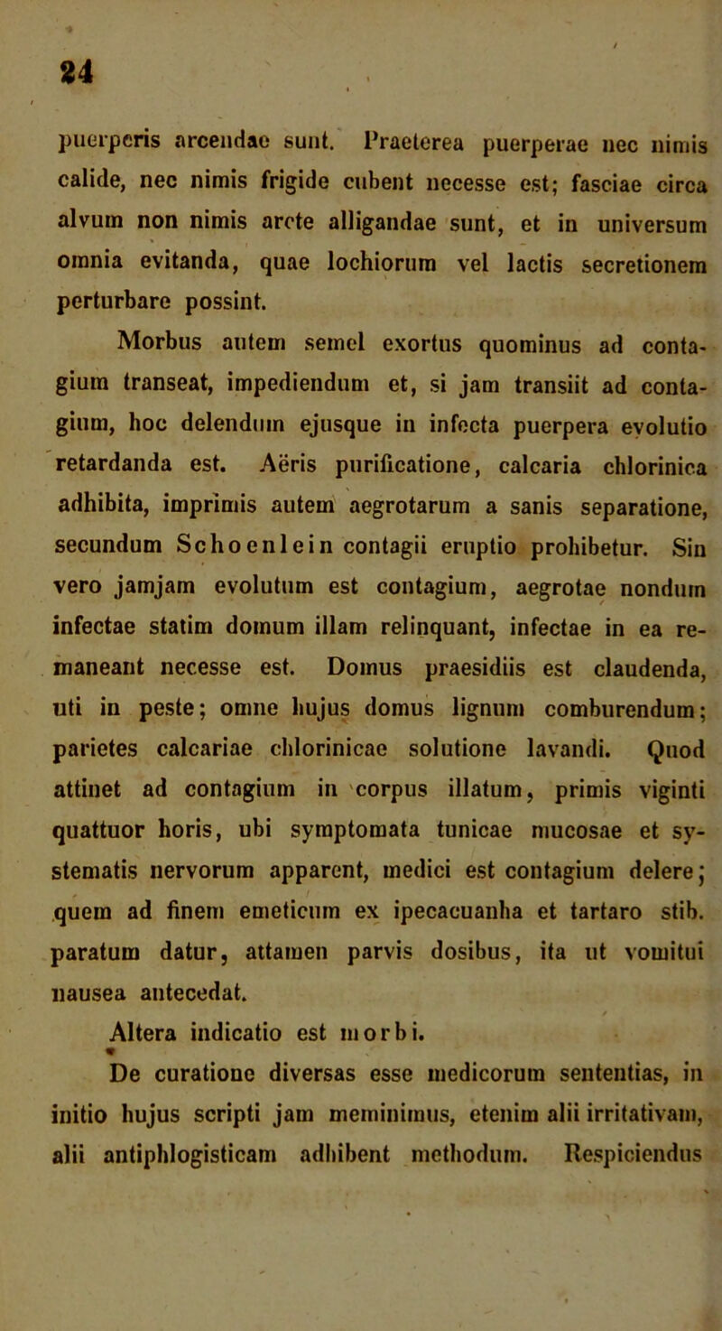 puerperis arcendae sunt. Praeterea puerperae nec nimis calide, nec nimis frigide cubent uecesse est; fasciae circa alvum non nimis arcte alligandae sunt, et in universum omnia evitanda, quae lochiorum vel lactis secretionem perturbare possint. Morbus autem semel exortus quominus ad conta- gium transeat, impediendum et, si jam transiit ad conta- gium, hoc delendum ejusque in infecta puerpera evolutio retardanda est. Aeris purificatione, calcaria chlorinica adhibita, imprimis autem aegrotarum a sanis separatione, secundum Schocnlein contagii eruptio prohibetur. Sin vero jamjam evolutum est contagium, aegrotae nondum infectae statim domum illam relinquant, infectae in ea re- maneant necesse est. Domus praesidiis est claudenda, uti in peste; omne hujus domus lignum comburendum; parietes calcariae chlorinicae solutione lavandi. Quod attinet ad contagium in corpus illatum, primis viginti quattuor horis, ubi symptomata tunicae mucosae et sy- stematis nervorum apparent, medici est contagium delere; quem ad finem emeticum ex ipecacuanha et tartaro stib. paratum datur, attamen parvis dosibus, ita ut vomitui nausea antecedat. v / Altera indicatio est morbi. De curatione diversas esse medicorum sententias, in initio hujus scripti jam meminimus, etenim alii irritativam, alii antiphlogisticam adhibent methodum. Respiciendus