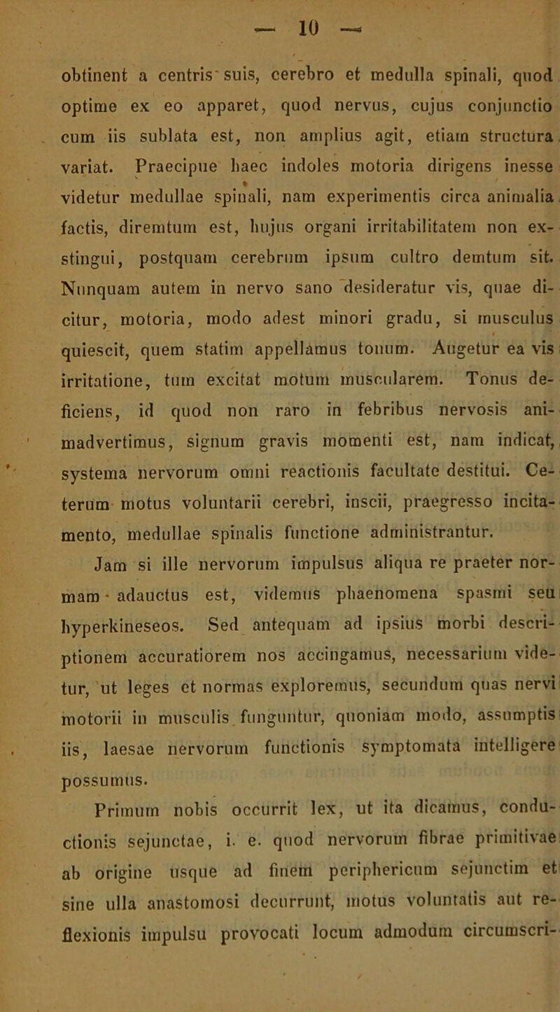 optime ex eo apparet, quod nervus, cujus conjunctio cum iis sublata est, non amplius agit, etiain structura variat. Praecipue haec indoles motoria dirigens inesse videtur medullae spinali, nam experimentis circa animalia factis, diremtum est, hujus organi irritabilitatem non ex- stingui, postquam cerebrum ipsum cultro demtum sit. Nunquam autem in nervo sano desideratur vis, quae di- citur, motoria, modo adest minori gradu, si musculus i quiescit, quem statim appellamus tonum. Augetur ea vis irritatione, tum excitat motum muscularem. Tonus de- ficiens, id quod non raro in febribus nervosis ani- madvertimus, signum gravis momenti est, nam indicat, systema nervorum omni reactionis facultate destitui. Ce- terum motus voluntarii cerebri, inscii, praegresso incita- mento, medullae spinalis functione administrantur. Jam si ille nervorum impulsus aliqua re praeter nor- mam • adauctus est, videmus phaenomena spasmi seu hyperkineseos. Sed antequam ad ipsius morbi descri- ptionem accuratiorem nos accingamus, necessarium vide- tur, ut leges et normas exploremus, secundum quas nervi motorii in musculis funguntur, quoniam modo, assumptis iis, laesae nervorum functionis symptomata intelligere possumus. Primum nobis occurrit lex, ut ita dicamus, condu- ctionis sejunctae, i. e. quod nervorum fibrae primitivae ab origine usque ad finem periphericum sejunctim et sine ulla anastomosi decurrunt, motus voluntatis aut re- flexionis impulsu provocati locum admodum circumseri-