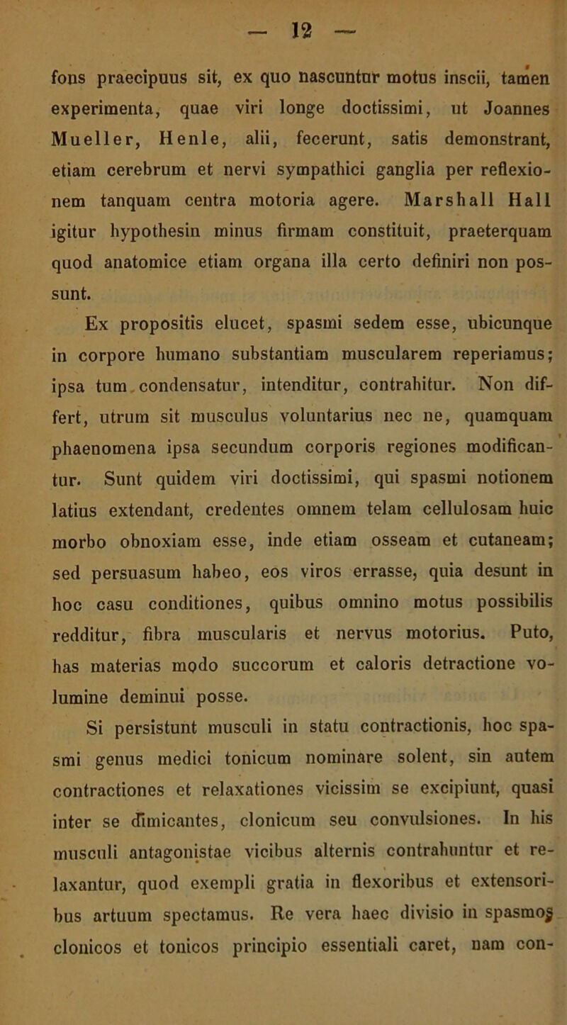 fons praecipuus sit, ex quo nascuntur motus inscii, tamen experimenta, quae viri longe doctissimi, ut Joannes Mueller, Henle, alii, fecerunt, satis demonstrant, etiam cerebrum et nervi sympathici ganglia per reflexio- nem tanquam centra motoria agere. Marshall Hali igitur hypothesin minus firmam constituit, praeterquam quod anatomice etiam organa illa certo definiri non pos- sunt. Ex propositis elucet, spasmi sedem esse, ubicunque in corpore humano substantiam muscularem reperiamus; ipsa tum condensatur, intenditur, contrahitur. Non dif- fert, utrum sit musculus voluntarius nec ne, quamquam phaenomena ipsa secundum corporis regiones modifican- tur. Sunt quidem viri doctissimi, qui spasmi notionem latius extendant, credentes omnem telam cellulosam huic morbo obnoxiam esse, inde etiam osseam et cutaneam; sed persuasum habeo, eos viros errasse, quia desunt in hoc casu conditiones, quibus omnino motus possibilis redditur, fibra muscularis et nervus motorius. Puto, has materias modo succorum et caloris detractione vo- lumine deminui posse. Si persistunt musculi in statu contractionis, hoc spa- smi genus medici tonicum nominare solent, sin autem contractiones et relaxationes vicissim se excipiunt, quasi inter se dimicantes, clonicum seu convulsiones. In his musculi antagonistae vicibus alternis contrahuntur et re- laxantur, quod exempli gratia in flexoribus et extensori- bus artuum spectamus. Re vera haec divisio in spasmo^ clonicos et tonicos principio essentiali caret, nam con-
