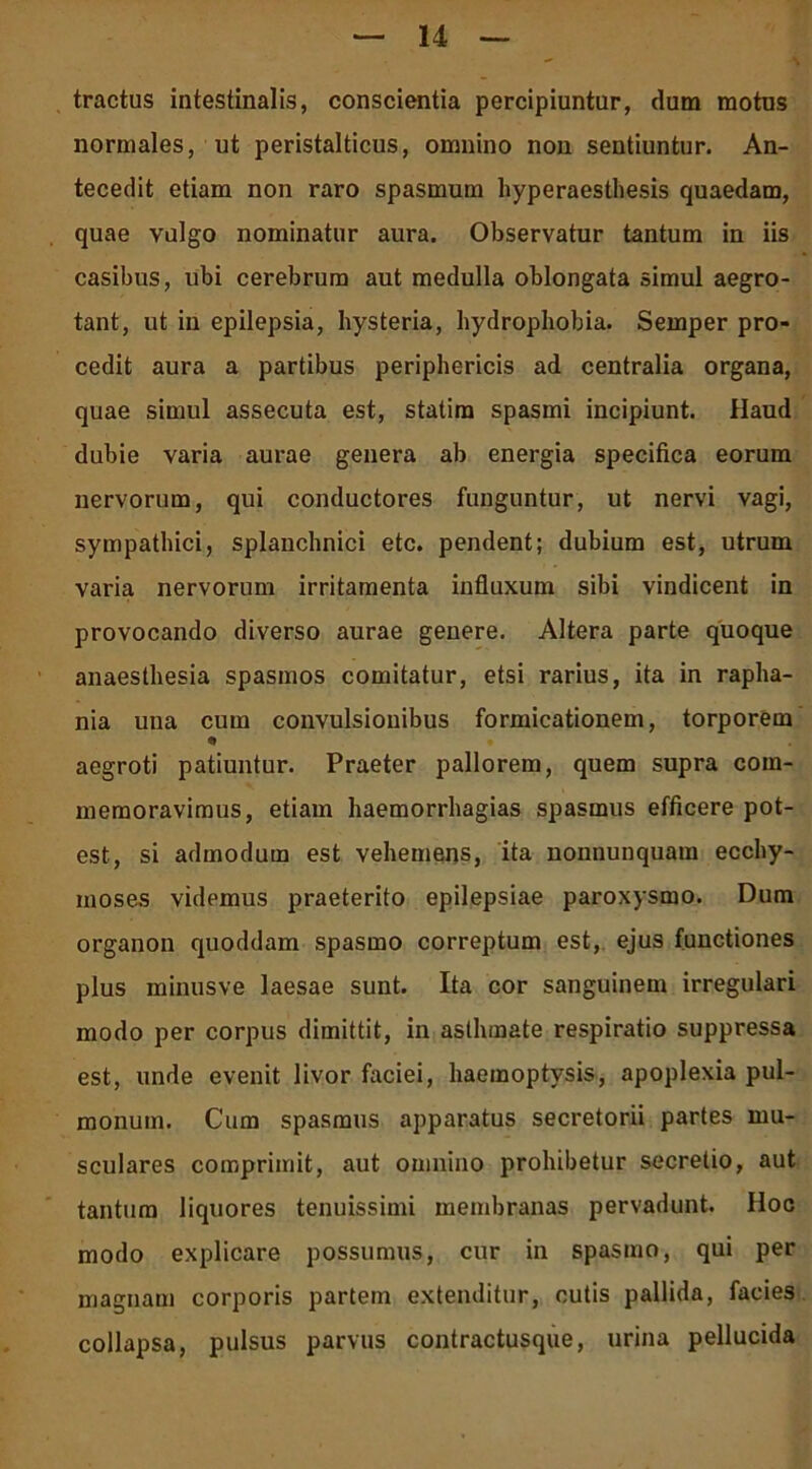 tractus intestinalis, conscientia percipiuntur, dum motus normales, ut peristalticus, omnino non sentiuntur. An- tecedit etiam non raro spasmum hyperaesthesis quaedam, quae vulgo nominatur aura. Observatur tantum in iis casibus, ubi cerebrum aut medulla oblongata simul aegro- tant, ut in epilepsia, hysteria, hydrophobia. Semper pro- cedit aura a partibus periphericis ad centralia organa, quae simul assecuta est, statim spasmi incipiunt. Haud dubie varia aurae genera ab energia specifica eorum nervorum, qui conductores funguntur, ut nervi vagi, sympathici, splanchnici etc. pendent; dubium est, utrum varia nervorum irritamenta influxum sibi vindicent in provocando diverso aurae genere. Altera parte quoque anaesthesia spasmos comitatur, etsi rarius, ita in rapha- nia una cum convulsionibus formicationem, torporem «» aegroti patiuntur. Praeter pallorem, quem supra com- memoravimus, etiam haemorrhagias spasmus efficere pot- est, si admodum est vehemens, ita nonnunquam ecchy- moses videmus praeterito epilepsiae paroxysmo. Dum organon quoddam spasmo correptum est, ejus functiones plus minusve laesae sunt. Ita cor sanguinem irregulari modo per corpus dimittit, in asthmate respiratio suppressa est, unde evenit livor faciei, haemoptysis, apoplexia pul- monum. Cum spasmus apparatus secretorii partes mu- sculares comprimit, aut omnino prohibetur secretio, aut tantum liquores tenuissimi membranas pervadunt. Hoc modo explicare possumus, cur in spasmo, qui per magnam corporis partem extenditur, cutis pallida, facies collapsa, pulsus parvus contractusque, urina pellucida
