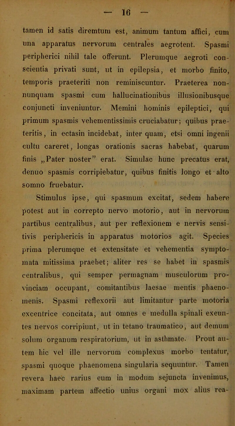 tamen id satis diremtum est, animum tantum affici, cum una apparatus nervorum centrales aegrotent. Spasmi peripherici nihil tale offerunt. Plerumque aegroti con- scientia privati sunt, ut in epilepsia, et morbo finito, temporis praeteriti non reminiscuntur. Praeterea non- nunquara spasmi cum hallucinationibus illusionibusque conjuncti inveniuntur. Memini hominis epileptici, qui primum spasmis vehementissimis cruciabatur; quibus prae- teritis, in ectasin incidebat, inter quam, etsi omni ingenii cultu careret, longas orationis sacras habebat, quarum finis „Pater noster” erat. Simulae hunc precatus erat, denuo spasmis corripiebatur, quibus finitis longo et alto somno fruebatur. Stimulus ipse, qui spasmum excitat, sedem habere potest aut in correpto nervo motorio, aut in nervorum partibus centralibus, aut per reflexionem e nervis sensi- tivis periphericis in apparatus motorios agit. Species prima plerumque et extensitate et vehementia sympto- mata mitissima praebet; aliter res se habet in spasmis centralibus, qui semper permagnam musculorum pro- vinciam occupant, comitantibus laesae mentis phaeno- menis. Spasmi reflexorii aut limitantur parte motoria excentrice concitata, aut omnes e medulla spinali exeun- tes nervos corripiunt, ut in tetano traumatico, aut demum solum organum respiratorium, ut in asthmate. Prout au- tem hic vel ille nervorum complexus morbo tentatur, spasmi quoque phaenomena singularia sequuntur. Tamen revera haec rarius eum in modum sejuncta invenimus, maximam partem affectio unius organi mox alius rea-