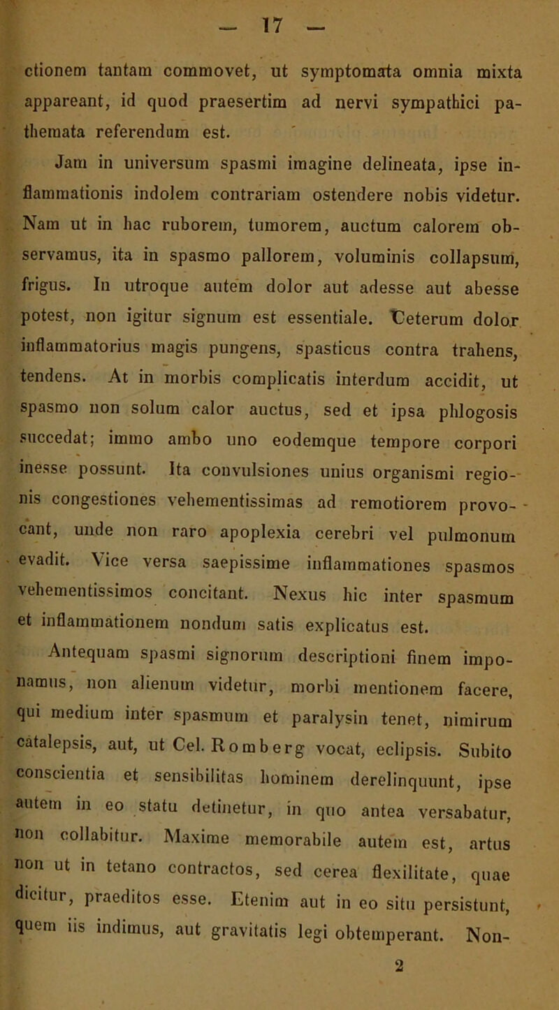 ctionem tantam commovet, ut symptomata omnia mixta appareant, id quod praesertim ad nervi sympathici pa- theraata referendum est. Jam in universum spasmi imagine delineata, ipse in- flammationis indolem contrariam ostendere nobis videtur. Nam ut in hac ruborem, tumorem, auctum calorem ob- servamus, ita in spasmo pallorem, voluminis collapsum, frigus. In utroque autem dolor aut adesse aut abesse potest, non igitur signum est essentiale. iCeterum dolo.r inflammatorius magis pungens, spasticus contra trahens, tendens. At in morbis complicatis interdum accidit, ut spasmo non solum calor auctus, sed et ipsa pldogosis succedat; immo ambo uno eodemque tempore corpori inesse possunt. Ita convulsiones unius organismi regio- nis congestiones vehementissimas ad remotiorem provo- - eant, unde non raro apoplexia cerebri vel pulmonum evadit. \ice versa saepissime inflammationes spasmos vehementissimos concitant. Nexus hic inter spasmum et inflammationem nondum satis explicatus est. Antequam spasmi signorum descriptioni finem impo- namus, non alienum videtur, morbi mentionem facere, qui medium inter spasmum et paralysin tenet, nimirum catalepsis, aut, ut Cei. Romberg vocat, eclipsis. Subito conscientia et sensibilitas hominem derelinquunt, ipse autem in eo statu detinetur, in quo antea versabatur, non collabitur. Maxime memorabile autem est, artus non ut in tetano contractos, sed cerea flexilitate, quae dicitur, praeditos esse. Etenim aut in eo situ persistunt, * quem us indimus, aut gravitatis legi obtemperant. Non- 2