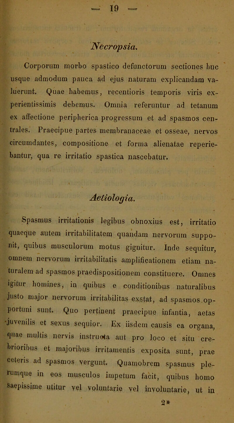 Necropsia. Corporum morbo spastico defunctorum sectiones huc usque admodum pauca ad ejus naturam explicandam va- luerunt. Quae habemus, recentioris temporis viris ex- perientissimis debemus. Omnia referuntur ad tetanum ex affectione peripherica progressum et ad spasmos cen- trales. Praecipue partes membranaceae et osseae, nervos circumdantes, compositione et forma alienatae reperie- bantur, qua re irritatio spastica nascebatur. Aetiologia. Spasmus irritationis legibus obnoxius est, irritatio quaeque autem irritabilitatem quandam nervorum suppo- nit, quibus musculorum motus gignitur. Inde sequitur, omnem nervorum irritabilitatis amplificationem etiam na- turalem ad spasmos praedispositionem constituere. Omnes igitur homines, in quibus e conditionibus naturalibus justo major nervorum irritabilitas exstat, ad spasmos op- portuni sunt. Quo pertinent praecipue infantia, aetas •juvenilis et sexus sequior. Ex iisdem causis ea organa, quae multis nervis instruota aut pro loco et situ cre- brioribus et majoribus irritamentis exposita sunt, prae ceteris ad spasmos vergunt. Quamobrem spasmus ple- rumque in eos musculos impetum facit, quibus homo saepissime utitur vel voluntarie vel involuntarie, ut in 2» t