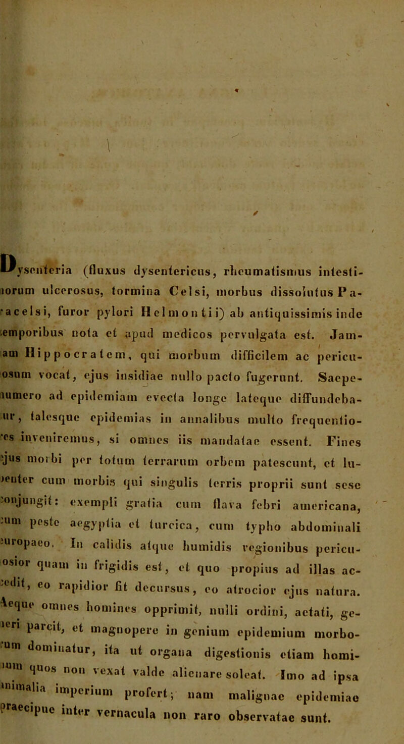 * \ Dysenteria (fluxus dysentericus, rheumatismus intesti- iorum ulcerosus, tormina Celsi, morbus dissolutus P a- 'acelsi, furor pylori Hcl mon ti i) ab antiquissimis inde emporibus nota ct apud medicos pervulgata est. Jam- am Hippocratem, qui morbum difficilem ac pericu- osum vocat, ejus insidiae nullo pacto fugerunt. Saepe- lumero ad epidemiam evecta longe lateque difTundeba- ur, talesque epidemias in annalibus multo frequentio- 'es inveniremus, si omnes iis mandatae essent. Fines 'jus morbi per totum terrarum orbem patescunt, ct lu- Jenter cum morbis qui singulis terris proprii sunt sesc injungit: exempli gratia cum flava febri americana, :um lJOstc ae&yPlia turcica, cum typho abdominali uiopaco, Iu calidis atque humidis regionibus pericu- osioi quam in frigidis est, et quo propius ad illas ac- ‘lit, eo lapidior fit decursus, eo atrocior ejus natura, ^eque omnes homines opprimit, nulli ordini, aetati, ge- •en parcit, et magnopere in genium epidemium morbo- m dominatur, ita ut organa digestionis etiam homi- quos non vexat valde alienare soleat. Imo ad ipsa alia imperium profert; nam malignae epidemiao ipue inter vernacula non raro observatae sunt.