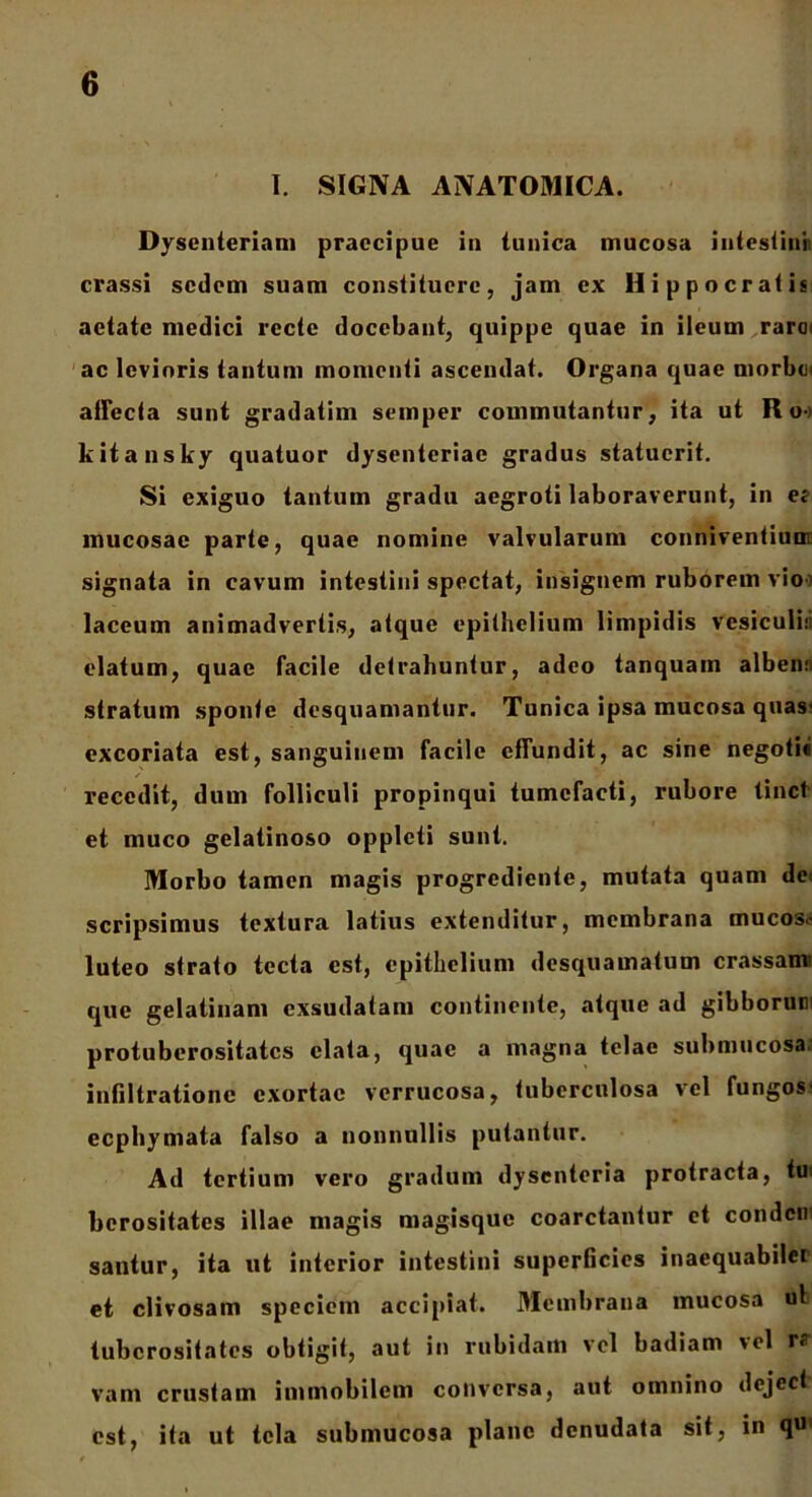 I. SIGNA ANATOMICA. Dysenteriam praecipue in tunica mucosa intestini crassi sedem suam constituere, jam ex Hippocratis aetate medici recte docebant, quippe quae in ileum raroi ac levioris tantum momenti ascendat. Organa quae morbci allecta sunt gradatim semper commutantur, ita ut Ro- kitansky quatuor dysenteriae gradus statuerit. Si exiguo tantum gradu aegroti laboraverunt, in et mucosae parte, quae nomine valvularum conniventium signata in cavum intestini spectat, insignem ruborem vio laccum animadvertis, atque epithelium limpidis vesiculi;; elatum, quae facile detrahuntur, adeo tanquam albeiui stratum sponte desquamantur. Tunica ipsa mucosa quas' excoriata est, sanguinem facile effundit, ac sine negoti* recedit, dum folliculi propinqui tumefacti, rubore linet et muco gelatinoso oppleti sunt. Morbo tamen magis progrediente, mutata quam de scripsimus textura latius extenditur, membrana mucosa luteo strato tecta est, epithelium desquamatum crassam’ que gelatinam exsudatam continente, atque ad gibborum protuberositates elata, quae a magna telae submucosa infiltrationc exortae verrucosa, tuberculosa vel fungos' ecphymata falso a nonnullis putantur. Ad tertium vero gradum dysenteria protracta, tu berositates illae magis magisque coarctantur et condcn santur, ita ut interior intestini superficies inaequabilei et clivosam speciem accipiat. Membrana mucosa ut tuberositates obtigit, aut in rubidam vel badiam vel r; vam crustam immobilem conversa, aut omnino dejcct est, ita ut tela submucosa plane denudata sit, in q«