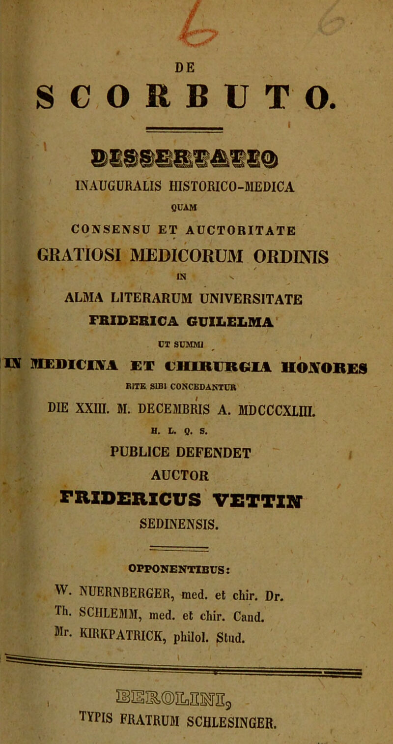 DE SGORBUTO. INAUGURALIS HISTORICO-MEDICA QUAM CONSENSU ET AUCTORITATE GRATIOSI MEDICORUM ORDINIS IN v ALMA LITERARUM UNIVERSITATE FRIDERICA GUILELMA / UT SUMMI IS MEDICINA ET CHIRURGIA HONORES RITE SIBI CONCEDANTUR DIE XXIII. M. DECEMBRIS A. MDCCCXLIII. H. L. Q. S. PUBLICE DEFENDET AUCTOR FRXDEXIXCUS VETTIM SEDINENSIS. OPPONENTIBUS: W. NUERNBERGER, med. et chir. Dr. Di. SCHLEMM, med. et chir. Cand. Mr. KIRKPATRICK, pliilol. Stud. SEISMILIIOTs, TYPIS FRATRUM SCHLESINGER. I