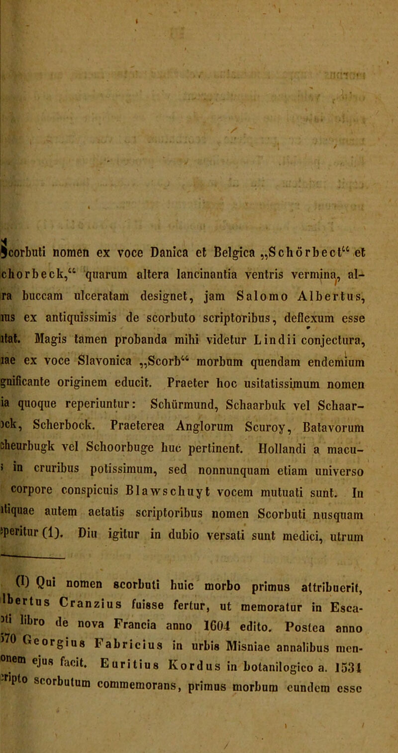 §corbuti nomen ex voce Danica et Belgica „Schorbecl“ et chorbeck,“ quarum altera lancinantia ventris vermina, al- ra buccam ulceratam designet, jam Salomo Albertus, ras ex antiquissimis de scorbuto scriptoribus, deflexum esse w itat. Magis tamen probanda mihi videtur L in dii conjectura, iae ex voce Slavonica „Scorbt4 morbum quendam endemium gnificante originem educit. Praeter hoc usitatissimum nomen ia quoque reperiuntur: Schurmund, Schaarbuk vel Schaar- ick, Scherbock. Praeterea Anglorum Scuroy, Batavorum sheurbugk vel Schoorbuge huc pertinent. Hollandi a macu- > in cruribus potissimum, sed nonnunquam etiam universo corpore conspicuis Blawschuyt vocem mutuati sunt. In itiquae autem aetatis scriptoribus nomen Scorbuti nusquam iperitur(l). Diu igitur in dubio versati sunt medici, utrum (I) Qui nomen scorbuti huic morbo primus attribuerit, Ibertus Cranzius fuisse fertur, ut memoratur in Esca- ]t[ libro de «ova Francia anno 1G04 edito. Postea anno 570 Georgiug Fabricius in urbis Misniae annalibus mcn- onem ejus facit. Euritius Kordus in botanilogico a. 1534 'r'Pto scorbutum commemorans, primus morbum eundem esse »