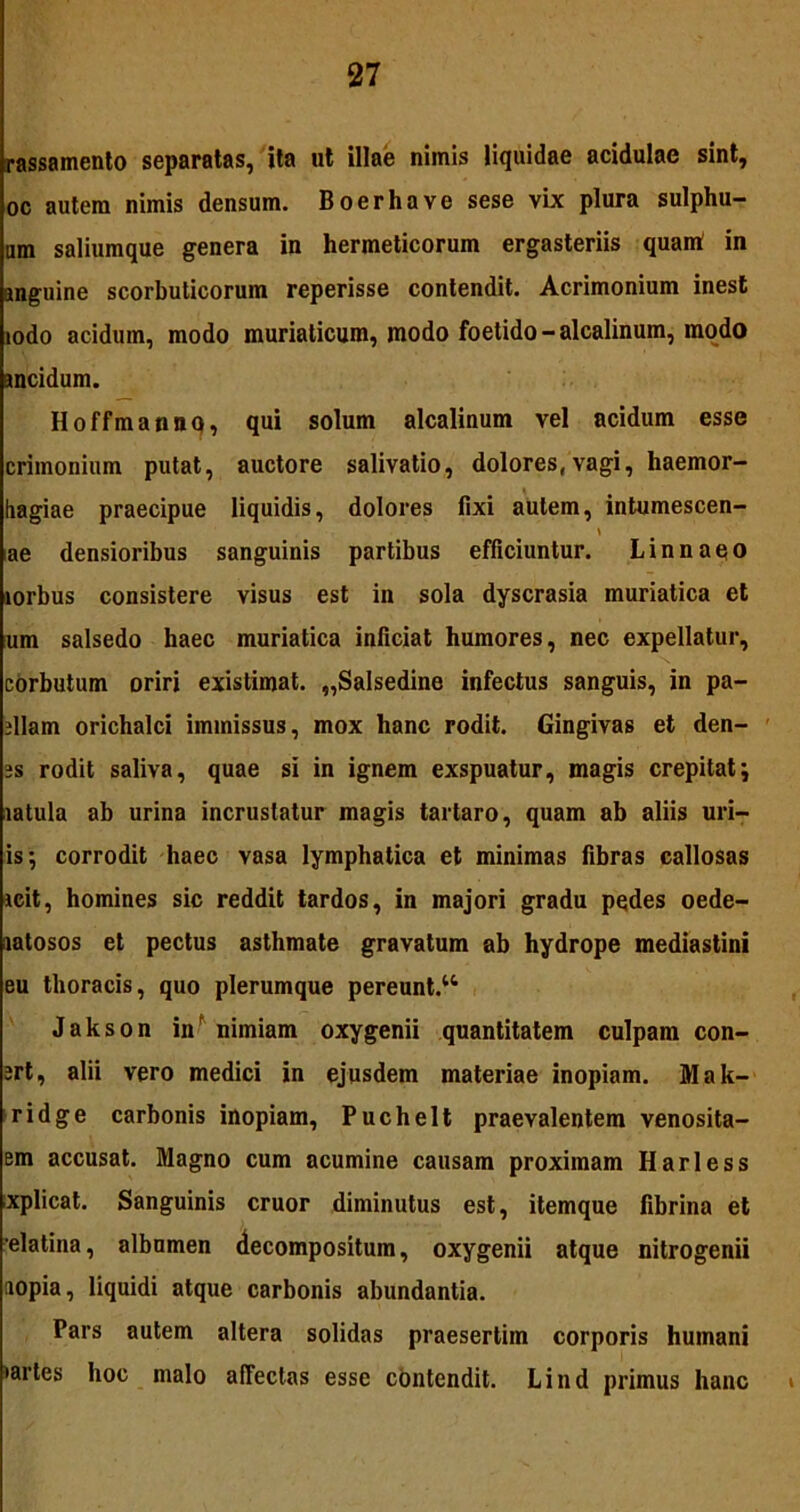 rassamento separatas, ita ut illae nimis liquidae acidulae sint, oc autem nimis densum. Boerhave sese vix plura sulphu- um saliumque genera in hermeticorum ergasteriis quairt in anguine scorbuticorum reperisse contendit. Acrimonium inest iodo acidum, modo muriaticum, modo foetido -alcalinum, modo ancidum. Hoffmannq, qui solum alcalinum vel acidum esse crimonium putat, auctore salivatio, dolores,vagi, haemor- hagiae praecipue liquidis, dolores fixi autem, intumescen- \ ae densioribus sanguinis partibus efficiuntur. Linnaqo lorbus consistere visus est in sola dyscrasia muriatica et um salsedo haec muriatica inficiat humores, nec expellatur, corbutum oriri existimat. „Salsedine infectus sanguis, in pa- dlam orichalci immissus, mox hanc rodit. Gingivas et den- js rodit saliva, quae si in ignem exspuatur, magis crepitat; latula ab urina incrustatur magis tartaro, quam ab aliis uri- is; corrodit haec vasa lymphatica et minimas fibras callosas icit, homines sic reddit tardos, in majori gradu pedes oede- iiatosos et pectus asthmate gravatum ab hydrope mediastini eu thoracis, quo plerumque pereunt.44 Jakson inr nimiam oxygenii quantitatem culpam con- ert, alii vero medici in ejusdem materiae inopiam. Mak- ridge carbonis inopiam, Puchelt praevalentem venosita- em accusat. Magno cum acumine causam proximam Harless xplicat. Sanguinis eruor diminutus est, itemque fibrina et elatina, albumen Recompositum, oxygenii atque nitrogenii aopia, liquidi atque carbonis abundantia. Pars autem altera solidas praesertim corporis humani •artes hoc malo affectas esse contendit. Lind primus hanc