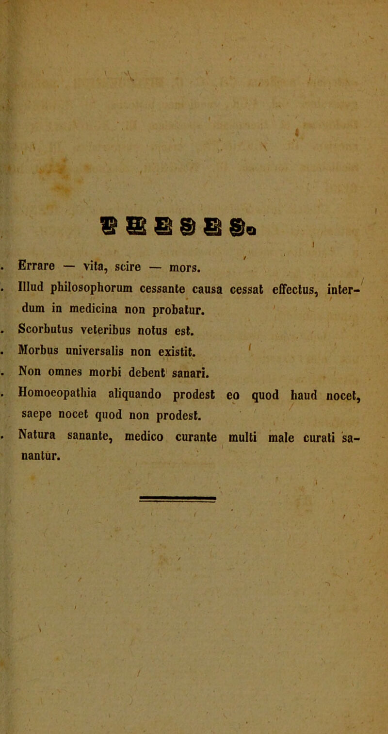4 ' , v g|., J ii ,• , • V .‘ . SSSSISi I . Errare — vita, scire — mors. . Illud philosophorum cessante causa cessat effectus, inter- dum in medicina non probatur. . Scorbutus veteribus notus est. . Morbus universalis non existit. . Non omnes morbi debent sanari. . Homoeopathia aliquando prodest eo quod haud nocet, saepe nocet quod non prodest. . Natura sanante, medico curante multi male curati sa- nantur. r /