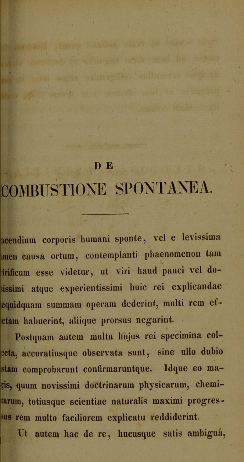 D E COMBUSTIONE SPONTANEA. ' - icendium corporis humani sponte, vel e levissima inien causa ortum, contemplanti phaenomenon tam irificuin esse videtur, ut viri haud pauci vel do- cissimi atque experientissimi huic rei explicandae equidquam summam operam dederint, multi rem cf* ctam habuerint, aliique prorsus negariut. Postquam autem multa hujus rei specimina col- ecta, accuratiusque observata sunt, sine ullo dubio stam comprobarunt confirmaruntque. Idque eo ma- $is, quum novissimi doctrinarum physicarum, chemi- parum, totiusque scientiae naturalis maximi progres- sus rem multo faciliorem explicatu reddiderint. Ut autem hac de re, hucusque satis ambigua,