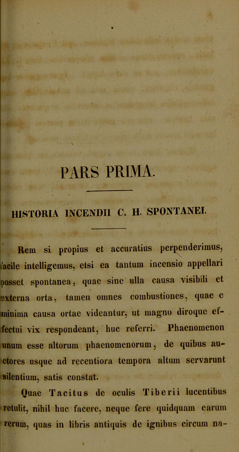 PARS PRIMA. HISTORIA INCENDII C. H. SPONTANEI. Rem si propius et accuratius perpenderimus, facile intelligemus, etsi ea tantum incensio appellari posset spontanea 3 quae sine ulla causa visibili et [■externa orta, tamen omnes combustiones, quae c minima causa ortae videantur, ut magno diroque el- fectui vix respondeant, huc referri. Phaenomenon unum esse altorum phaenomenorum, de quibus au- ctores usque ad recentiora tempora altum servarunt silentium, satis constat. Quae Tacitus de oculis Tiberii lucentibus retulit, nihil huc facere, neque fere quidquam earum rerum, quas in libris antiquis de ignibus circum na-