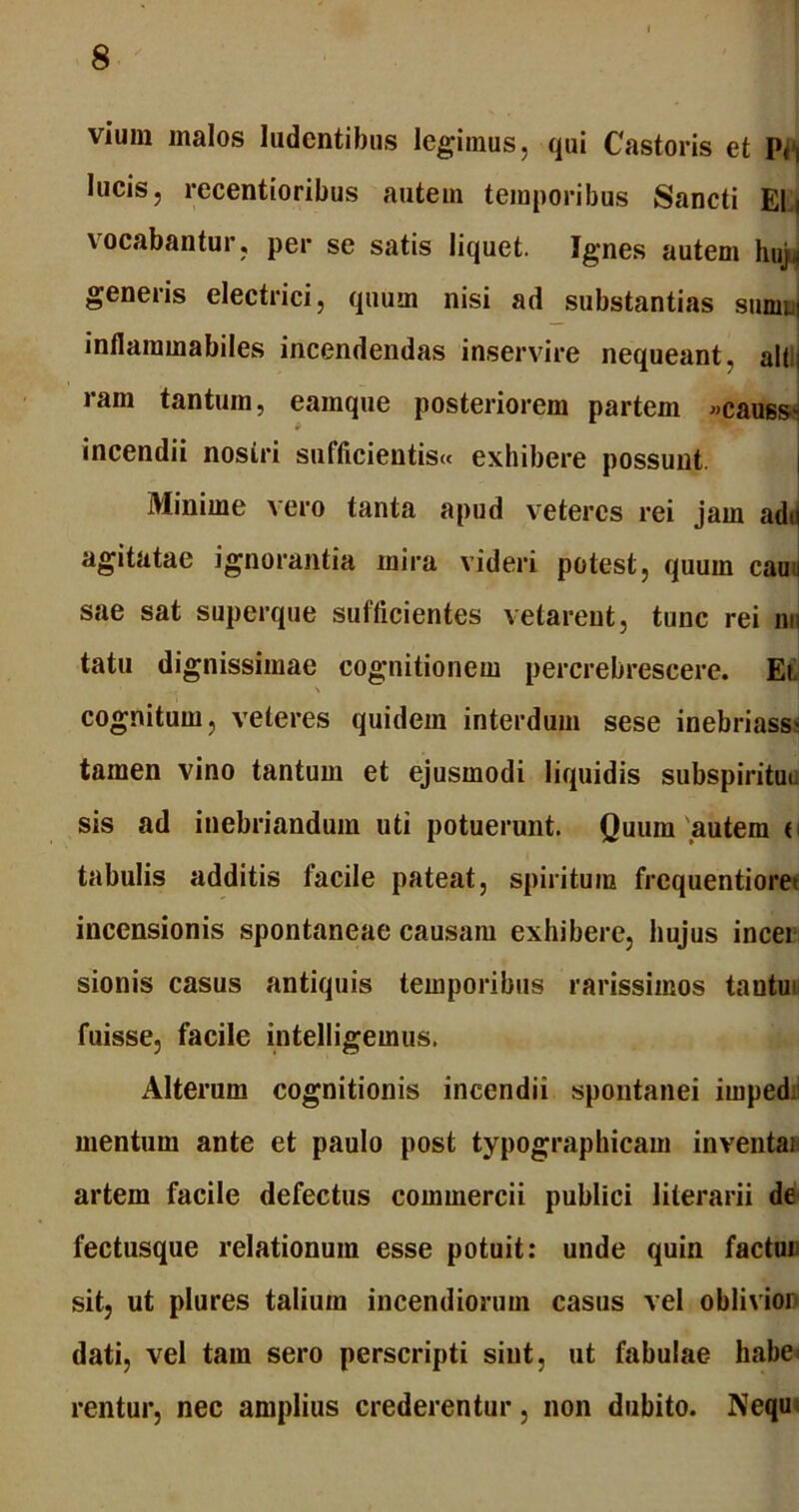 vium malos ludentibus legimus, qui Castoris et lucis, recentioribus autem temporibus Sancti Eli \ocabantur, per se satis liquet. Ignes autem huj^ generis electrici, quum nisi ad substantias sumn inflaramabiles incendendas inservire nequeant, ait; ram tantum, eamque posteriorem partem »causs> incendii nostri sufficientis» exhibere possunt Minime vero tanta apud veteres rei jam adu agitatae ignorantia mira videri potest, quum cauu sae sat superque sufficientes vetarent, tunc rei nu tatu dignissimae cognitionem percrebrescere. Et \ cognitum, veteres quidem interdum sese inebriass« tamen vino tantum et ejusmodi liquidis subspiritut sis ad inebriandum uti potuerunt. Quum autem ( tabulis additis facile pateat, spiritum frequentiore- incensionis spontaneae causam exhibere, hujus incei sionis casus antiquis temporibus rarissimos tautu* fuisse, facile intelligeinus. Alterum cognitionis incendii spontanei imped. mentum ante et paulo post typographicam inventai artem facile defectus commercii publici literarii de fectusque relationum esse potuit: unde quin factui sit, ut plures taliuin incendiorum casus vel oblivion dati, vel tam sero perscripti sint, ut fabulae habe rentur, nec amplius crederentur, non dubito. Nequ
