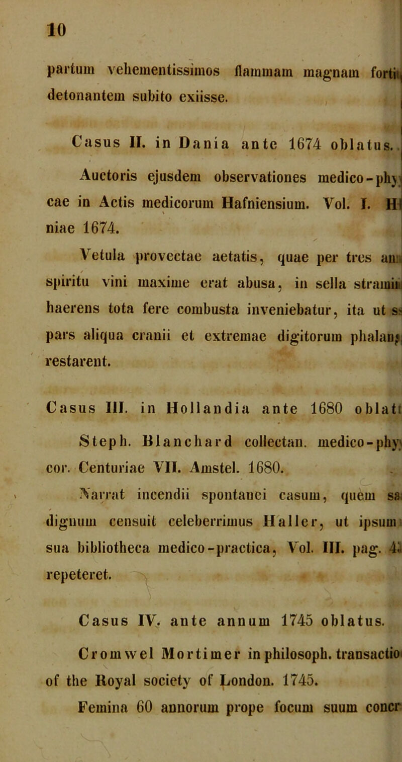 partum vehementissimos flammam magnam fortii, detonantem subito exiisse. Casus II. in Dani a ante 1674 oblatus. Auctoris ejusdem observationes medico -phj cae in Actis medicorum Hafniensium. Vol. I. H % i niae 1674. Vetula provectae aetatis, quae per tres an: spiritu vini maxime erat abusa, in sella stramini haerens tota fere combusta inveniebatur, ita ut ss pars aliqua cranii et extremae digitorum phalanj, restarent. Casus III. in Hollandia ante 1680 oblati Steph. Blanchard collectan. medico - phy> cor. Centuriae VII. Amstel. 1680. Aarrat incendii spontanei casum, quem sa dignum censuit celeberrimus Haller, ut ipsum sua bibliotheca medico-practica, Vol. III. pag. 4i repeteret. Casus IV. aute annum 1745 oblatus. Crom we 1 Mortimer in philosoph. transactio \ of the Royal society of London. 1745. Femina 60 annorum prope focum suum concr
