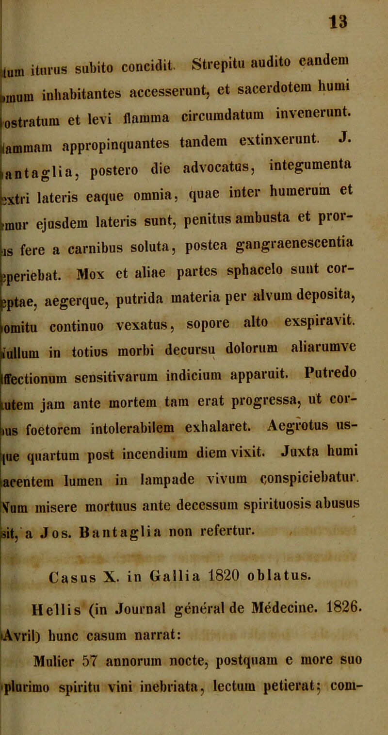 ium iturus subito concidit. Strepitu audito eandem ,muw inhabitantes accesserunt, et sacerdotem humi ostratum et levi flamma circumdatum invenerunt, lammam appropinquantes tandem extinxerunt. J. fiantaglia, postero die advocatus, integumenta jxtri lateris eaque omnia, quae inter humerum et rmur ejusdem lateris sunt, penitus ambusta et pioi- is fere a carnibus soluta, postea gangraenescentia jperiebat. Mox et aliae partes sphacelo sunt cor- eptae, aegerque, putrida materia per alvum deposita, omitu continuo vexatus, sopore alto exspiravit, fullum in totius morbi decursu dolorum aliarumve Iffectionum sensitivarum indicium apparuit. Putredo rntem jam ante mortem tam erat progressa, ut cor- ius foetorem intolerabilem exhalaret. Aegrotus us- pie quartum post incendium diem vixit. Juxta humi acentem lumen in lampade vivum conspiciebatur, Vum misere mortuus ante decessum spirituosis abusus sit, a Jos. Bantaglia non refertur. Casus X. in Gallia 1820 oblatus. Hellis (in Journal general de Medecine. 1826. •Avril) hunc casum narrat: Mulier 57 annorum nocte, postquam e more suo ■plurimo spiritu vini inebriata, lectum petierat5 com-
