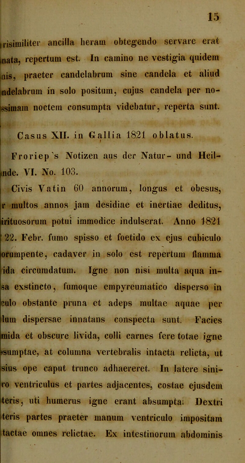Irisimiliter ancilla lieram obtegendo servare erat mata, repertum est. In camino ne vestigia quidem mis, praeter candelabrum sine candela et aliud Midelabrum in solo positum, cujus candela per no- tesimam noctem consumpta videbatur, reperta sunt. Casus XII. in Gallia 1821 oblatus. I Froriep^s Notizen aus der Natur- und Heil- nde. VI. No. 103. Civis Vatin 60 annorum, longus et obesus, r multos annos jam desidiae et inertiae deditus, irituosorum potui immodice indulserat. Anno 1821 22. Febr. fumo spisso et foetido ex ejus cubiculo orumpente, cadaver in solo est repertum flamma ida circumdatum. Igne non nisi multa aqua in- sa exstincto, fumoque empyreumatico disperso in eulo obstante pruna et adeps multae aquae per lum dispersae innatans conspecta sunt. Facies mida et obscure livida, colli carnes fere totae igne •sumptae, at columna vertebralis intacta relicta, ut sius ope caput trunco adhaereret. In latere sini- ro ventriculus et partes adjacentes, costae ejusdem teris, uti humerus igne erant absumpta. Dextri teris partes praeter manum ventriculo impositam tactae omnes relictae. Ex intestinorum abdominis