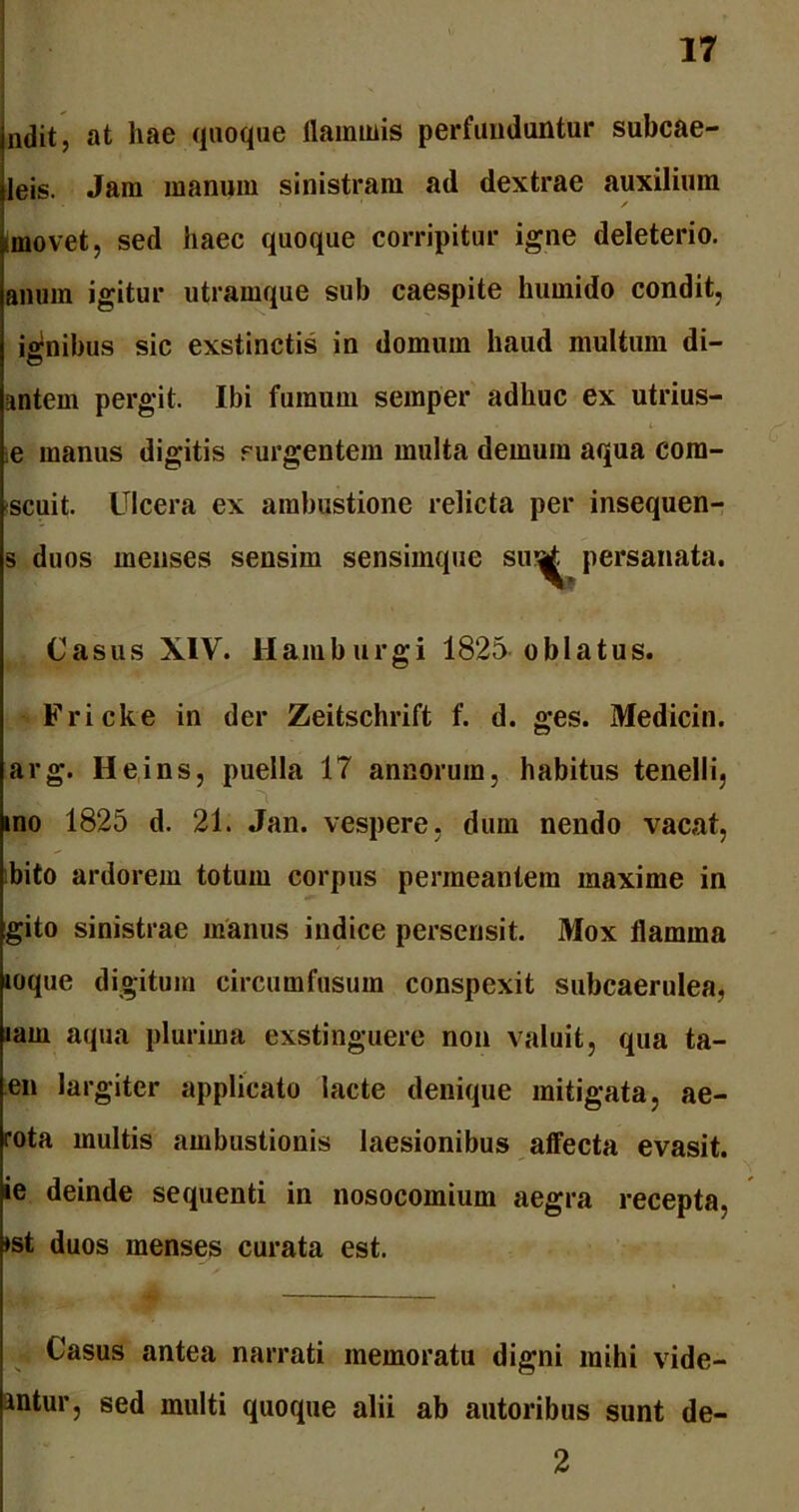 ndit, at hae quoque flaminis perfunduntur subcae- leis. Jam manum sinistram ad dextrae auxilium ✓ amovet, sed haec quoque corripitur igne deleterio. anum igitur utramque sub caespite humido condit, ignibus sic exstinctis in domum haud multum di- antem pergit. Ibi fumum semper adhuc ex utrius- e manus digitis rurgentem multa demum aqua com- scuit. Ulcera ex ambustione relicta per insequen- s duos menses sensim sensimque su^ persanata. Casus XIV. Hamburgi 1825 oblatus. Fricke in der Zeitschrift f. d. ges. Medicin. arg. Heins, puella 17 annorum, habitus tenelli, ino 1825 d. 21. Jan. vespere, dum nendo vacat, bito ardorem totum corpus permeantem maxime in gito sinistrae manus indice persensit. Mox flamma mque digitum circumfusum conspexit subcaerulea, lam aqua plurima exstinguere non valuit, qua ta- en largiter applicato lacte denique mitigata, ae- rota multis ambustionis laesionibus affecta evasit, ie deinde sequenti in nosocomium aegra recepta, ♦st duos menses curata est. Casus antea narrati memoratu digni mihi vide- antur, sed multi quoque alii ab autoribus sunt de- 2