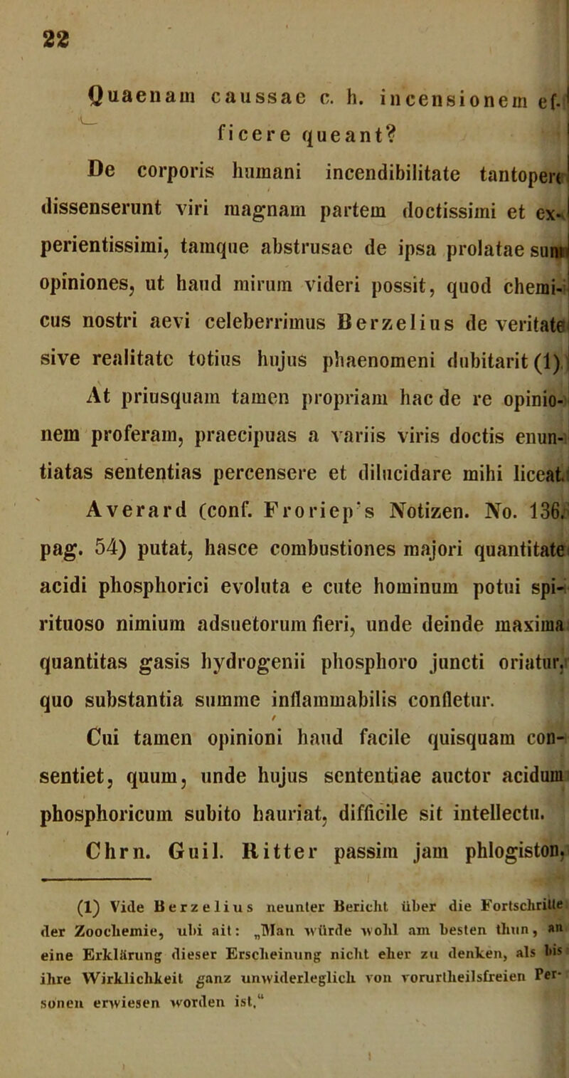 Quaenam caussae c. h. incensionem ef.fl fi ce re queant? De corporis humani incendibilitate tantopere dissenserunt viri magnam partem doctissimi et exJ perientissimi, tamque abstrusae de ipsa prolatae sum \ opiniones, ut haud mirum videri possit, quod chemi- cus nostri aevi celeberrimus Berzelius de veritate sive realitate totius hujus phaenomeni dubitarit (1) At priusquam tamen propriam hac de re opinio- nem proferam, praecipuas a variis viris doctis enun- tiatas sententias percensere et dilucidare mihi liceat, Averard (conf. Froriep‘s Notizen. No. 136. pag. 54) putat, hasce combustiones majori quantitate acidi phosphorici evoluta e cute hominum potui spi- rituoso nimium adsuetorum fieri, unde deinde maxima quantitas gasis hydrogenii phosphoro juncti oriatur, quo substantia summe inflammabilis confletur. i Cui tamen opinioni haud facile quisquam con- sentiet, quum, unde hujus sententiae auctor acidum phosphoricum subito hauriat, difficile sit intellectu. Chrn. Guil. Ritter passim jam phlogiston, (1) Vide Berzelius neunter Bericlit iiber die Fortschrille der Zoocliemie, ubi ait: „Man wiirde avoIiI am besten thun, an eine Erkliirung dieser Erseheinung niclit elier zu denken, ais bis ilire Wirkliclikeil ganz umviderleglicli von vorurtheilsfreien Ver- soiien erwiesen worden ist,“ i