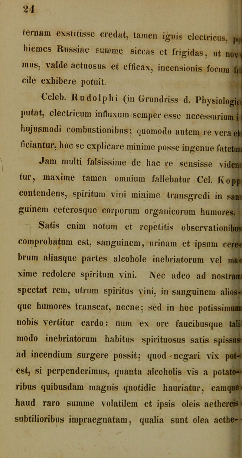 ternam exstitisse credat, tamen ignis electricus. pM hiemes Rnssiae summe siccas et frigidas, ut novj mus, valde actuosus et efficax, incensionis focum fc i cile exhibere potuit. Celeb. Rudo Iphi (in Grundriss d. Physiologici putat, electricum influxum semper esse necessarium i j hujusmodi combustionibus; quomodo autem re vera etl ficiantur, hoc se explicare minime posse ingenue fatetui: Jam multi falsissime de hac re sensisse viden tur, maxime tamen omnium fallebatur Cei. Kopw contendens, spiritum vini minime transgredi in san guinem ceterosque corporum organicorum humores. Satis enim notum et repetitis observationibus comprobatum est, sanguinem, urinam et ipsum ceret brum aliasque partes alcohole inebriatorum vel ma-' xime redolere spiritum vini. Nec adeo ad nostram; spectat rem, utrum spiritus vini, in sanguinem alios- que humores transeat, necne; sed in hoc potissimum nobis vertitur cardo: num ex ore faucibusque tali modo inebriatorum habitus spirituosus satis spissus ad incendium surgere possit; quod >• negari vix pot- est, si perpenderimus, quanta alcoholis vis a potato- ribus quibusdam magnis quotidie hauriatur, eam que < haud raro summe volatilem et ipsis oleis aethereis subtilioribus impraegnatam, qualia sunt olea aetlie-