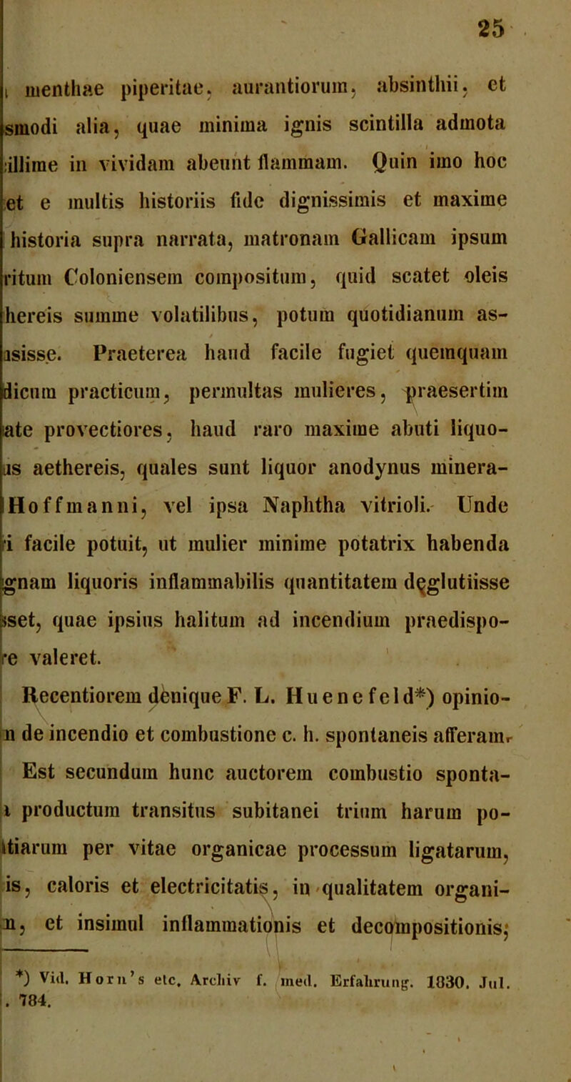 i menthae piperitae, aurantiorum, absinthii, et smodi alia, quae minima ignis scintilla admota illime in vividam abeunt flammam. Quin imo hoc et e multis historiis fule dignissimis et maxime historia supra narrata, matronam Gallicam ipsum ritum Coloniensem compositum, quid scatet oleis hereis summe volatilibus, potura quotidianum as- asisse. Praeterea haud facile fugiet quemquam licum practicum, permultas mulieres, praesertim late provectiores, haud raro maxime abuti liquo- iis aethereis, quales sunt liquor anodynus minera- Hoffmanni, vel ipsa Naphtha vitrioli. Unde ri facile potuit, ut mulier minime potatrix habenda gnam liquoris inflammabilis quantitatem d^glutiisse sset, quae ipsius halitum ad incendium praedispo- ire valeret. Recentiorem denique F. L. H u e n e f e 1 d*) opinio- n de incendio et combustione c. h. spontaneis afferauir Est secundum hunc auctorem combustio sponta- i productum transitus subitanei trium harum po- Uiaruin per vitae organicae processum ligatarum, is, caloris et electricitatis, in qualitatem organi- m, et insimul inflammationis et decompositionisj *) Vid. Horn’s elc. Arcliiv f. med. Erfalirung. 1030. Jul. I. 784. \