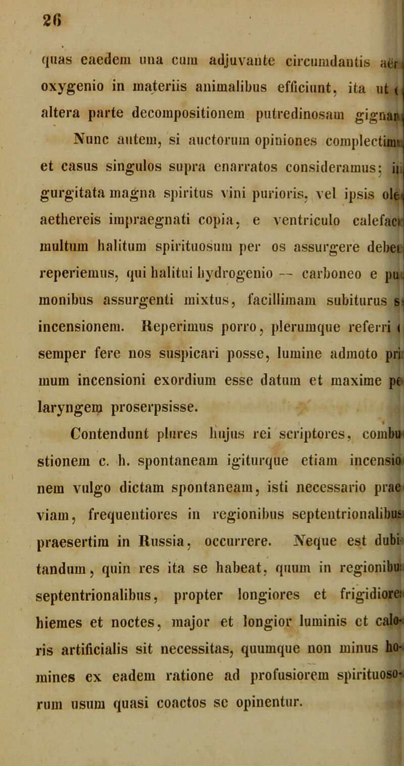 quas eaedem una eum adjuvante circumdantis aer < oxygenio in materiis animalibus efficiunt, ita ut ( altera parte decompositionem putredinosam gignar Nunc autem, si auctorum opiniones complectimn et casus singulos supra enarratos consideramus: ii, gurgitata magna spiritus vini purioris, vel ipsis ole* aethereis impraegnati copia, e ventriculo calefaci multum halitum spirituosum per os assurgere debei., reperiemus, qui halitui hydrogenio — carboneo e pu monibus assurgenti mixtus, facillimam subiturus S] incensionem. Reperimus porro, plerumque referri < semper fere nos suspicari posse, lumine admoto pri mum incensioni exordium esse datura et maxime pe laryngem proserpsisse. Contendunt plures hujus rei scriptores, combu stionem c. h. spontaneam igiturque etiam incensio nem vulgo dictam spontaneam, isti necessario prae viam, frequentiores in regionibus septentrionalibus praesertim in Russia, occurrere. Neque est dubi tanduin, quin res ita se habeat, quum in regionibui septentrionalibus, propter longiores et frigidiore; hiemes et noctes, major et longior luminis ct calo- ris artificialis sit necessitas, quumque non minus ho- mines ex eadem ratione ad profusiorem spirituoso- rum usum quasi coactos sc opinentur.
