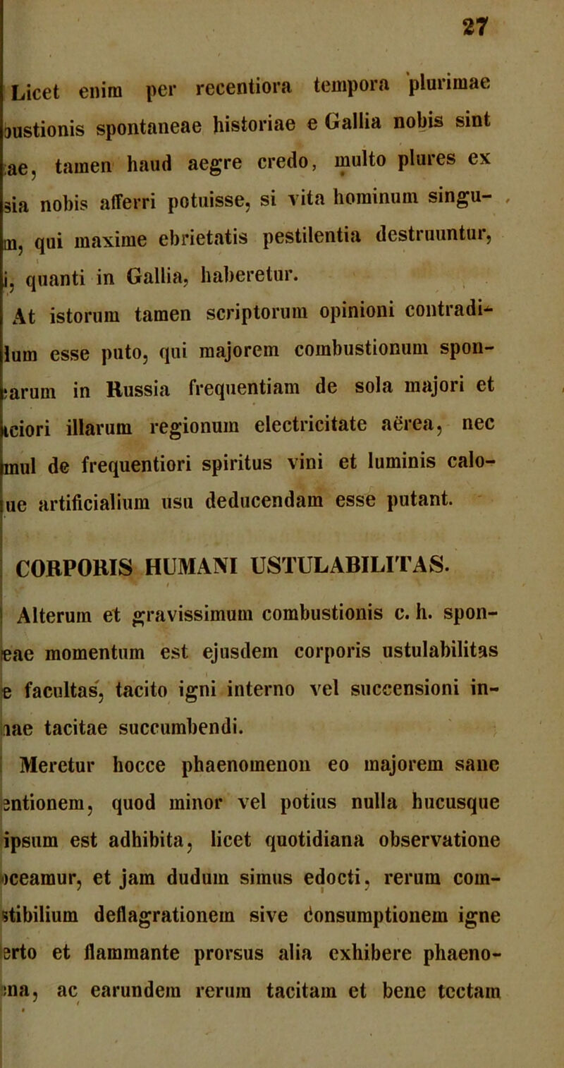 Licet enim per reeentiora tempora plurimae mustionis spontaneae historiae e Gallia nobis sint ae, tamen haud aegre credo, multo plures ex sia nobis afferri potuisse, si vita hominum singu- , in, qui maxime ebrietatis pestilentia destruuntur, i, quanti in Gallia, haberetur. At istorum tamen scriptorum opinioni contradi- lum esse puto, qui majorem combustionum spon- ;arum in Russia frequentiam de sola majori et iciori illarum regionum electricitate aerea, nec mul de frequentiori spiritus vini et luminis calo- ne artificialium usu deducendam esse putant. CORPORIS HUMANI USTULARILITAS. 5 ^ i ■ Alterum et gravissimum combustionis c. h. spon- feae momentum est ejusdem corporis ustulabilitas e facultas, tacito igni interno vel succensioni in- iae tacitae succumbendi. Meretur hocce phaenomenon eo majorem sane sntionem, quod minor vel potius nulla hucusque ipsum est adhibita, licet quotidiana observatione meamur, et jam dudum simus edocti, rerum com- stibilium deflagrationem sive donsumptionem igne erto et flammante prorsus alia exhibere phaeno- :na, ac earundem rerum tacitam et bene tectam