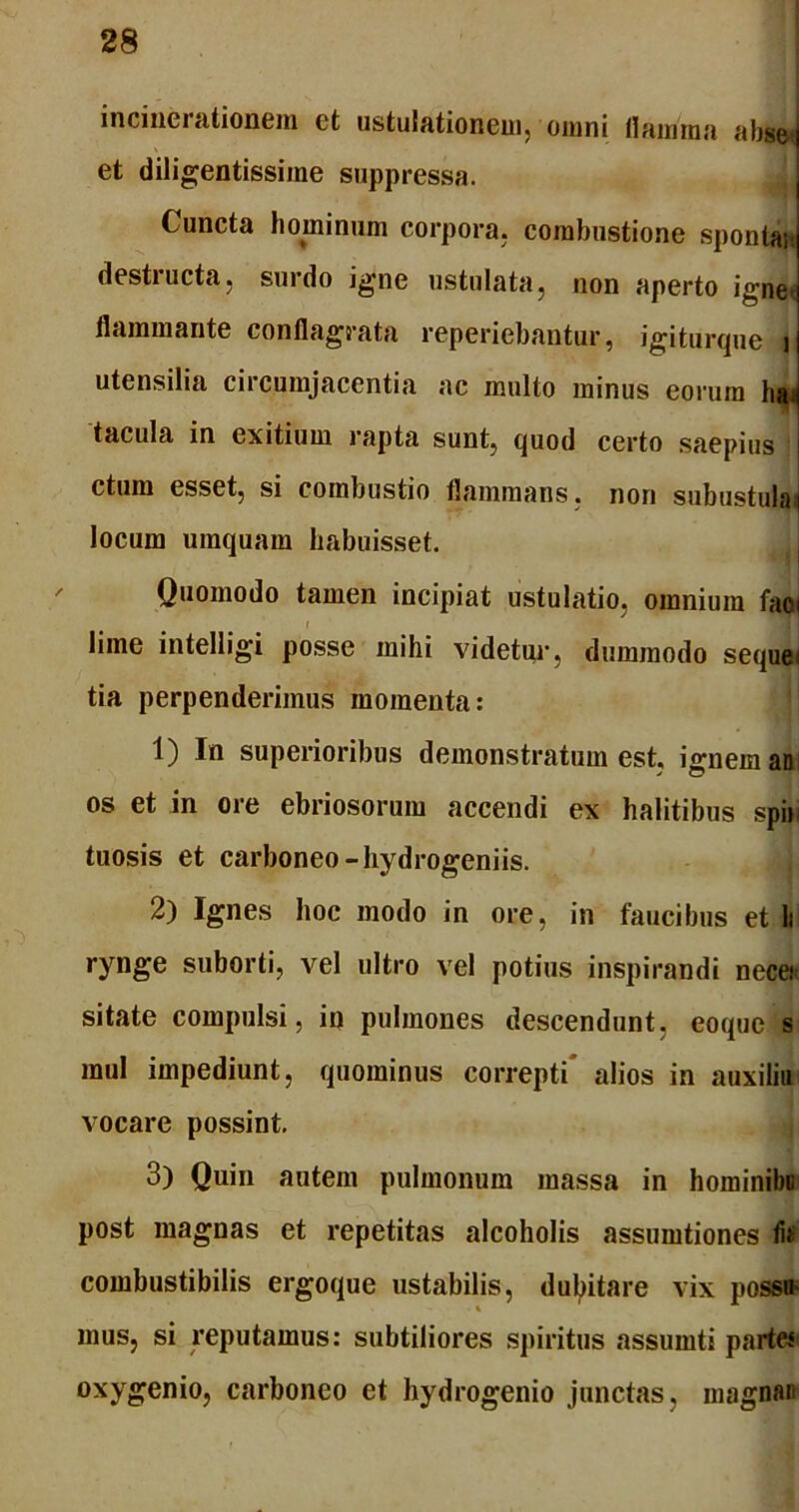 inundationem ct ustulationcm, omni flamma abset et diligentissime suppressa. ( uncta hominum corpora, combustione spontaJ destructa, surdo igne ustulata, non aperto igne- flammante conflagrata reperiebantur, igiturque i utensilia circumjacentia ac multo minus eorum ha tacula in exitium rapta sunt, quod certo saepius ctum esset, si combustio flammans, non subustulai locum umquam habuisset. Quomodo tamen incipiat ustulatio, omnium faoi i ’ I lime intelligi posse mihi videtur, dummodo seque< tia perpenderimus momenta: 1) In superioribus demonstratum est, ignem an os et in ore ebriosorum accendi ex halitibus spir tuosis et carboneo -hydrogeniis. 2) Ignes hoc modo in ore, in faucibus et li rynge suborti, vel ultro vel potius inspirandi necer sitate compulsi, in pulmones descendunt, eoque s mul impediunt, quominus correpti' alios in auxiliu vocare possint. 3) Quin autem pulmonum massa in hominibu post magnas et repetitas alcoholis assumtiones th combusti bilis ergoque ustabilis, dubitare vix possu- mus, si reputamus: subtiliores spiritus assumti partes oxygenio, carboneo et hydrogenio junctas, magnan