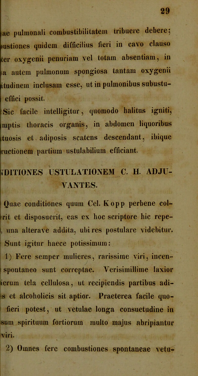ae pulmonali combustibilitatem tribuere debere 5 mstiones quidem difficilius fieri in cavo clauso ter oxygenii penuriam vel totam absentiam, in ,a autem pulmonum spongiosa tantam oxygenii itudinem inclusam esse, ut in pulmonibus subustu- effici possit. Sic facile intelligitur, quomodo halitus igniti, mptis thoracis organis, in abdomen liquoribus tuosis et adiposis scatens descendant, ibique ructionem partium ustulabilium efficiant. fDITIONES USTULATIONEM C. H. ADJU- VANTES. | Quae conditiones quum Cei. Kopp perbene col- Irit et disposuerit, eas ex hoc scriptore hic repe- I, una alterave addita, ubi res postulare videbitur. ! Sunt igitur haece potissimum: 1) Fere semper mulieres, rarissime viri, incen- 1 spoutaneo sunt correptae. Verisimillime laxior lierum tela cellulosa, ut recipiendis partibus adi- ts et alcoholicis sit aptior. Praeterea facile quo- fieri potest, ut vetulae longa consuetudine in sum spirituum fortiorum multo majus abripiantur viri. i 2) Omnes fere combustiones spontaneae veta-