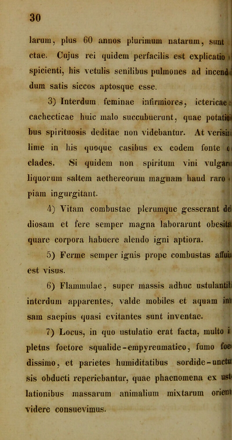 larum, plus 60 annos plurimum natarum, sunt ctae. Cujus rei quidem perfacilis est explicatio spicienti, his vetulis senilibus pulmones ad inceniJ dura satis siccos aptosque esse. 3) Interdum feminae infirmiores, ictericae ;| cachecticae huic malo succubuerunt, quae potatioi bus spiritu.osis deditae non videbantur. At verisii lime in his quoque casibus ex eodem fonte o< clades. Si quidem non spiritum vini vulgari liquorum saltem aethereorum magnam haud raro * piam ingurgitant. 4) Vitam combustae plerumque gesserant de diosam et fere semper magna laborarunt obesit* quare corpora habuere alendo igni aptiora. 5) Ferme semper ignis prope combustas affui est visus. 6) Flammulae, super massis adhuc ustulanti! interdum apparentes, valde mobiles et aquam ini sam saepius quasi evitantes sunt inventae. 7) Locus, in quo ustulatio erat facta, multo i pletus foetore squalide-empyreumatico, fumo foe dissimo, et parietes humiditatibus sordide - unctu sis obducti reperiebantur, quae phaenomena ex ust- lationibus massarum animalium mixtarum orieni videre consuevimus.