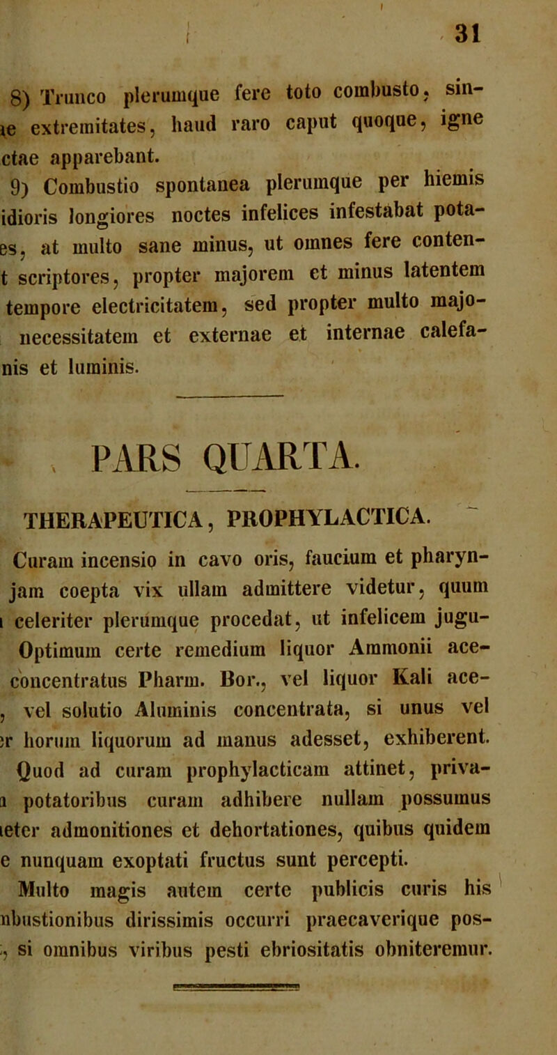 t I 31 8) Trunco plerumque fere toto combusto, sin- ie extremitates, haud raro caput quoque, igne ctae apparebant. 9) Combustio spontanea plerumque per hiemis idioris longiores noctes infelices infestabat pota- es. at multo sane minus, ut omnes fere conten- t scriptores, propter majorem et minus latentem tempore electricitatem, sed propter multo majo- necessitatem et externae et internae calefa- nis et luminis. 4 , PARS QUARTA. THERAPEUTICA, PROPHYLACTICA. Curam incensio in cavo oris, faucium et pharyn- jam coepta vix ullam admittere videtur, quum i celeriter plerumque procedat, ut infelicem jugu- Optimum certe remedium liquor Ammonii ace- concentratus Pbarm. Bor., vel liquor Kali ace- , vel solutio Aluminis concentrata, si unus vel ;r horum liquorum ad manus adesset, exhiberent. Quod ad curam prophylacticam attinet, priva- ti potatoribus curam adhibere nullam possumus leter admonitiones et dehortationes, quibus quidem e nunquam exoptati fructus sunt percepti. Multo magis autem certe publicis curis his nbustionibus dirissimis occurri praecaverique pos- si omnibus viribus pesti ebriositatis obniteremur.