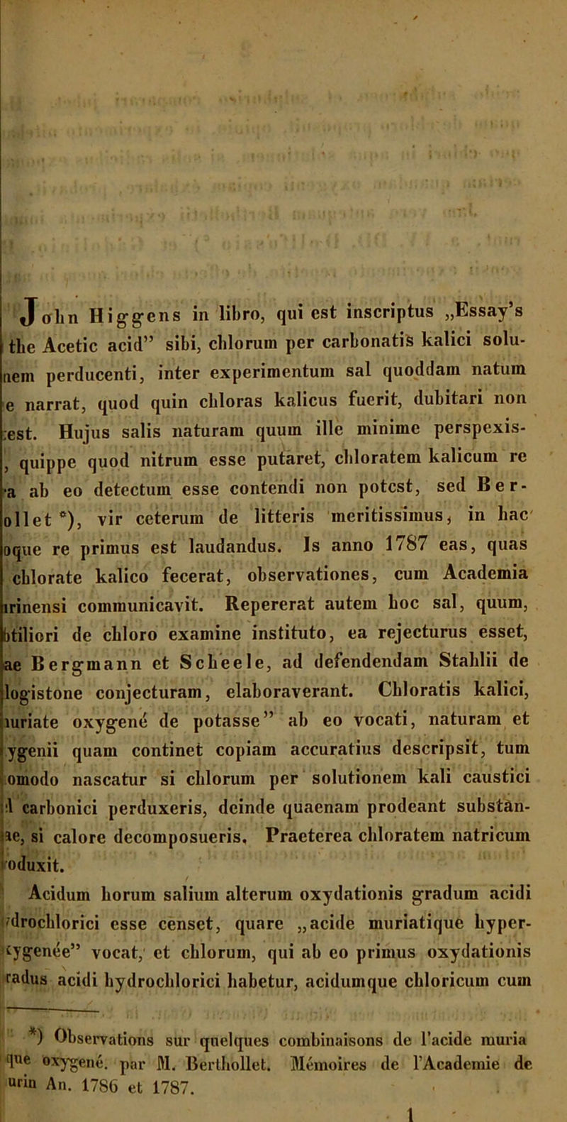 ,)§;■ .t |:■■■■'• > ; T*> -i Jolin Higgcns in libro, qui est inscriptus „Essay’s the Aeetie acid” sibi, cillorum per carbonatis kalici solu- nein perducenti, inter experimentum sal quoddam natum e narrat, quod quin cbloras kalicus fuerit, dubitari non :est. Hujus salis naturam quum ille minime perspexis- , quippe quod nitrum esse putaret, chloratem kalicum re •a ab eo detectum esse contendi non potest, sed Ber- ollet e), vir ceterum de litteris meritissimus, in hac oque re primus est laudandus. Is anno 1/87 eas, quas cblorate kalico fecerat, observationes, cum Academia irinensi communicavit. Repererat autem boc sal, quum, btiliori de cbloro examine instituto, ea rejecturus esset, ae B ergmann et Scbeele, ad defendendam Stahlii de logistone conjecturam, elaboraverant. Cbloratis kalici, luriate oxygene de potasse” ab eo vocati, naturam et ygenii quam continet copiam accuratius descripsit, tum romodo nascatur si cillorum per solutionem kali caustici t:l carbonici perduxeris, deinde quaenam prodeant substan- de, si calore decomposueris. Praeterea chloratem natricum voduxit. Acidum horum salium alterum oxydationis gradum acidi udrochlorici esse censet, quare „acide muriatique hyper- ^ygenee” vocat, et cblorum, qui ab eo primus oxydationis radus acidi hydrochlorici habetur, acidumque cbloricum cum *) Observations sur qnelques combinaisons de 1’acide muria 1 que Oxygene. par M. Bertbbllet. Memoires de FAcademie de urin An. 17S6 et 1787.