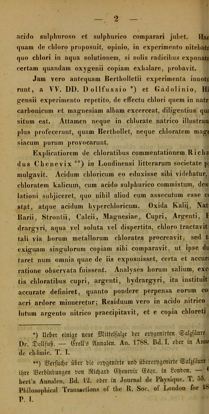 acido sulphuroso et sulphurico comparari jubet. Ha( quam de chloro proposuit, opinio, in experimento nitebati: quo cblori in aqua solutionem, si solis radicibus exponatu certam quandam oxygenii copiam exhalare, probavit. Jam vero antequam Bertholletii experimenta innoti runt, a VV. DD. Dollfussio c) et Gadolinio, Hi gensii experimento repetito, de effectu cblori quem in natr carbonicum et magnesiam albam excerceat, diligentius qui situm est. Attamen neque in cblorate natrico illustran plus profecerunt, quam Berthollet, neque cbloratem magi siacum purum provocarunt. Explicatiorem de cbloratibus commentationem Ricba dus Cbenevix 0,>) in Londinensi litterarum societate p: inularavit. Acidum chloricum eo eduxisse sibi videbatur, cbloratem kalicum, cum acido sulpburico commistum, des: lationi subjiceret, quo niliil aliud eum assecutum esse c< stpt, atque acidum bypercbloricum. Oxida Evalij, Nat Barii, Strontii, Calcii, Magnesiae, Cupri, Argenti, E drargyri, aqua vel soluta vel dispertita, cbloro tractavit tali via borum metallorum cblorates procreavit, sed t exiguam singulorum copiam sibi comparavit, ut ipse du tarct num omnia quae de iis exposuisset, certa et accur; ratione observata fuissent. Analyses borum salium, exc tis cbloratibus cupri, argenti, bydrargyri, ita instituit accurate definiret, quanto pondere perpensa eorum co acri ardore minueretur; Residuum vero in acido nitrico lutum argento nitrico praecipitavit, et e copia cbloreti *) Uebct cinigc ncue Slittelfalje bcr oxtygenitten ©aljfaure Dr. ©olffufj. — Srdf« Slnnalen. An. 1788. Bd. I. eber in Anni de cb4mic. T. I. **) 5B er fu rf) e uber bic ovtygenirte unb uberertygemrte ©aljfaure if;rc ©erftfnbungen von Oiidjarb genente ®3gr. in Sonbcn. — < berfs Annalen. Bd. 12. eber in Journal de Physique. T. 55. Pbilosopbical Transactione ol’ tbe R. Soc. of London for 18 P. I.