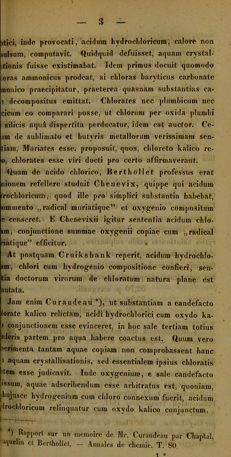 itici, inde provocati, acidum hydrochloricum, calore non mlsum, computavit. Quidquid defuisset, aquam crystal- ;tionis fuisse existimabat. Idcin primus docuit quomodo loras ammonicus prodeat, si cbloras baryticus carbonate monico praecipitatur, praeterea quasnam substantias ca- ; decompositus emittat. Chlorates nec plumbicum nec cicum eo comparari posse, ut cblorum per oxida plumbi silicis aqu& dispertita perducatur, idem est auctor. Ce- nn de sublimato et butyris metallorum verissimam sen- tiam, Muriates esse, proposuit, quos, chloreto kalico re- o, cblorates esse viri docti pro certo affirmaverant. Quam de acido cblorico, Bertbollet professus erat nionem refellere studuit Cbenevix, quippe qui acidum Irocbloricum, quod ille pro simplici substantia habebat, ommento „radical muriatique” et oxygenio compositum e censeret. E Cbenevixii igitur sententia acidum chlo- im, conjunctione summae oxygenii copiae cum „radical riatique” efficitur. • At postquam Cruiksliank reperit, acidum kydrochlo- im, chlori cum bydrogenio compositione confieri, sen- tia doctorum virorum de cbloratum natura plane est lutata. Jam enim Curaudeaii e), ut substantiam a eandefacto lorate kalico relictam, acidi bydrocblorici cum oxydo ka- > conjunctionem esse evinceret, in boc sale tertiam totius ideris partem pro aqua babere coactus est. Quum vero >erimenta tantam aquae copiam non comprobassent hanc 1 aquam crystallisationis, sed essentialem ipsius chloratis Jtem esse judicavit. Inde oxygcniuin, e sale candefacto ussum, aquae adscribendum esse arbitratus est, quoniam, jbujusce hydrogenium cum cbloro connexum fuerit, acidum [Irocbloricum relinquatur cum oxydo kalico conjunctum. J *) Rapport sur un memoire de Mr. Curaude.au par Cbaptal, aqueliu et Berthollet. — Annales dc chcmie. T. 80.