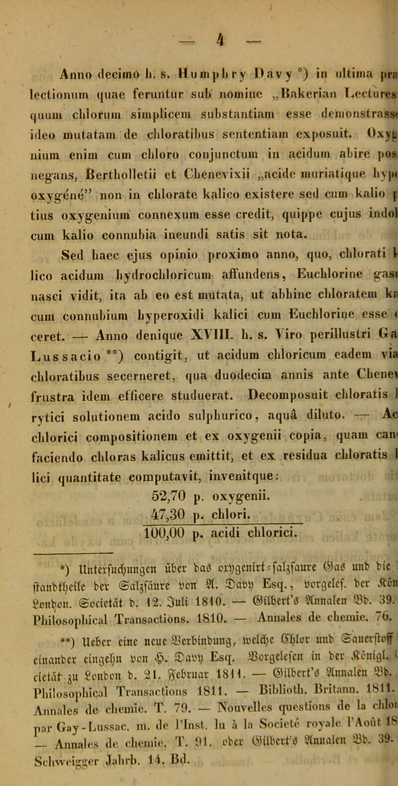 Anno decimo Ii. s. Humphry Davy °) in ultima pra lectionum quae feruntur sub nomine „Bakerian Lectores quum cblorum simplicem substantiam esse demonstrant ideo mutatam de cbloratibus sententiam exposuit. Oxyi; nium enim cum cbloro conjunctum in acidum abire pos negans, Bertholletii et Cbenevixii „acide muriatique hypi oxygene” non in cblorate kalico existere sed cum kalio j tius oxygenium connexum esse credit, quippe cujus indol cum kalio connubia ineundi satis sit nota. Sed baec ejus opinio proximo anno, quo, cblorati 1 lico acidum bydrocbloricum affundens, Eucblorine gasi nasci vidit, ita ab eo est mutata, ut abhinc chloratem ka cum connubium byperoxidi kalici cum Eucblorine esse ( ceret. — Anno denique XVIII. b. s. tiro perillustri Ga Lus s acio <>0) contigit, ut acidum chloricum eadem via cbloratibus secerneret, qua duodecim annis ante Ckenev frustra idem efficere studuerat. Decomposuit chloratis 1 rytici solutionem acido sulphurico, aqud, diluto. — Ac chlorici compositionem et ex oxygenii copia, quam eam faciendo cbloras kalicus emittit, et ex residua chloratis 1 lici quantitate computavit, invenitque: 52,70 p. oxygenii. 47,30 p. cblori. 100,00 p. acidi chlorici. *) Unteifucfyungen uber ba3 oxtygemrLfaljfaure ©a$ unb bic 1 flanbtljeite bcv ©afjfaure ron 51. $a»t; Esq., ijorgetef. bcr Jfon ficnbon. (Socictcit b. 12. 3uli 1810. — ©ilbcrfifJ 51nnaleu 93b. 39. Pbilosopbical Transactions. 1810. — Annales de ckemie. 76. **) Ucbcr cinc ncue ffierbinbuitg, ivcld;c Sljlor unb ©aucrftoff einaubcr cingeljn rmt £. ©ad; Esq. ©orgclefcn in bcv Menigi. < dctdt ju. Sonben b. 21. gebvugr 1811. — ©Uberti 51nnalen 53b. Pbilosopbical Transactions 1811. — Biblioth. Britanu. 1811. Annales de chernie. T. 79. — Nouvelles questions de la chloi par Gay - Lussac. in. de 1’Inst. Iu a la Societe royale 1’Aout 18 — Annales de chemie. T. 91. obev ©Uberta Slnnalen 33b. 39. Sehweigger Jalirb. 14. Bd.