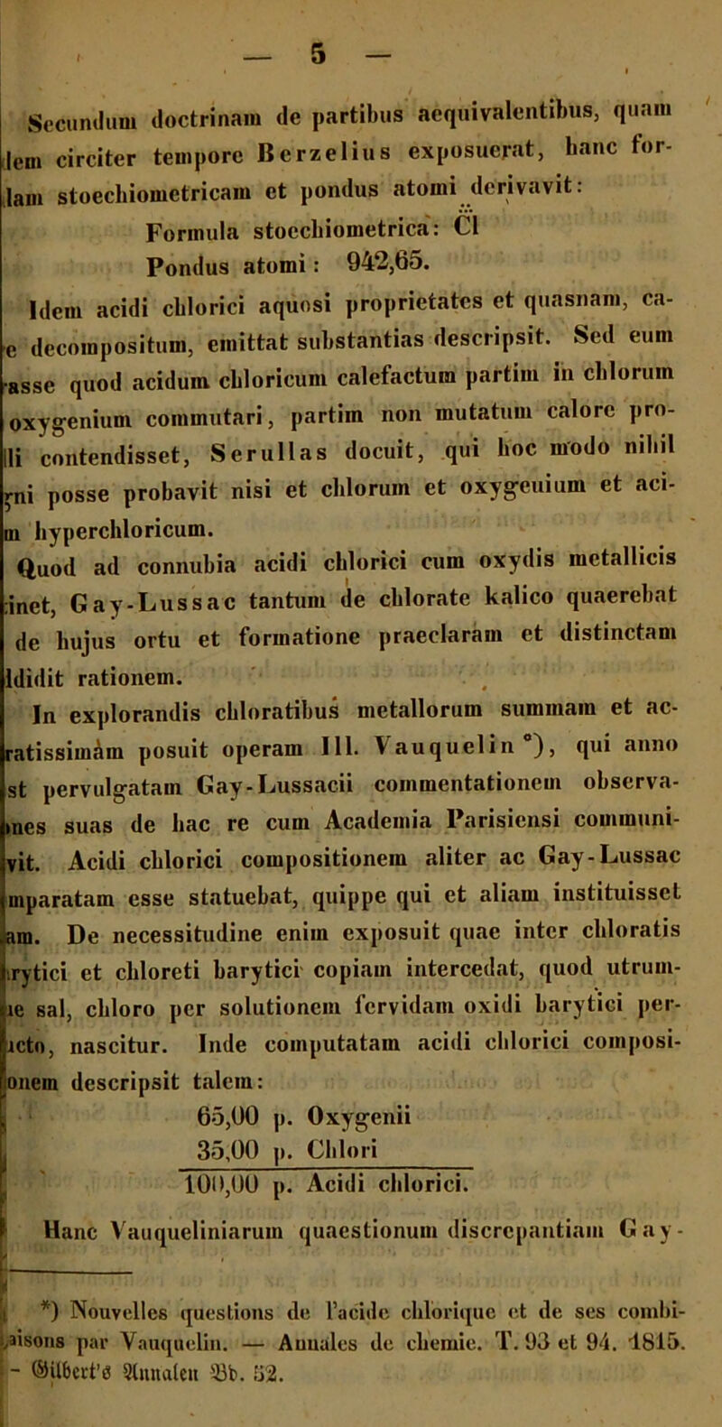 Secundum doctrinam de partibus acquivalentibus, quaiu lem circiter tempore Bcrzelius exposuerat, hanc for- lam stoechiometricam et pondus atoini derivavit. Formula stoccliiometrica: C1 Pondus atomi: 942,65. Idem acidi cblorici aquosi proprietates et quasnam, ca- e decorapositum, emittat substantias descripsit. Sed eum •asse quod acidum cbloricum calefactum partiin in cblorum oxygenium commutari, partim non mutatum calore pro- li contendisset, Ser ullas docuit, qui boc modo niliil rni posse probavit nisi et cblorum et oxygeuium et aci- ni hyperchloricum. Quod ad connubia acidi cblorici cum oxydis metallicis :inet, Gay-Lussac tantum de cblorate kalico quaerebat de hujus ortu et formatione praeclaram et distinctam ldidit rationem. In explorandis chloratibus metallorum summam et ae- ratissimam posuit operam 111. \ auquelin ), qui anno st pervulgatam Gay-Lussacii commentationem observa- mes suas de hac re cum Academia Parisiensi communi- vit. Acidi cblorici compositionem aliter ac Gay-Lussac mparatam esse statuebat, quippe qui et aliam instituisset am. De necessitudine enim exposuit quae inter cliloratis .rytici et ckloreti barytici copiam intercedat, quod utrum- le sal, cbloro per solutionem fervidam oxidi barytici per- lcto, nascitur. Inde computatam acidi cblorici coinposi- lonein descripsit talem: 65,00 p. Oxygenii 1 35,00 p. Olilori 100,00 p. Acidi cblorici. Hanc Vauqueliniarum quaestionum discrepantiam Gay- *) Nouvelles questions de 1’acidc chlorique et de ses combi- ,aiso»s par Yauqaelin. — Auuales de chemie. T. 93 et 94. 1815. - ©Uberta Slnnaleit 33b. 52.