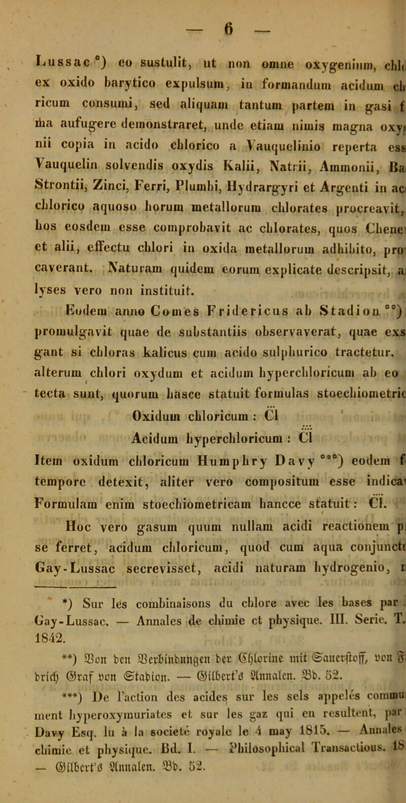 Lussac °) eo sustulit, ut non omne oiygeniiim, chh ex oxido barytico expulsum, in formandum acidum cb ricum consumi, sed aliquam tantum partem in gasi f iha aufugere demonstraret, unde etiam nimis magna oxyf nii copia in acido cblorico a Vauquelinio reperta ess Vauquelin solvendis oxydis Kalii, Natrii, Ammonii, Ba Strontii, Zinci, Ferri, Plumbi, Hydrargyri et Argenti in ac' cblorico aquoso borum metallorum cblorates procreavit, bos eosdem esse comprobavit ac cblorates, quos Chene et alii, effectu cblori in oxida metallorum adbibito, pro caverant. Naturam quidem eorum explicate descripsit, a lyses vero non instituit. Eodem anno Comes Fridericus ab Stadion00) promulgavit quae de substantiis observaverat, quae exs gant si cbloras kalicus cum acido sulpburico tractetur, alterum cblori oxydum et acidum byperchloricum ab eo tecta sunt, quorum basce statuit formulas stoecbiometric Oxidum cbloricum: C1 Acidum bypercbloricum : C1 Item oxidum cbloricum Humpbry Davy 000) eodem f tempore detexit, aliter vero compositum esse indica' Formulam enim stoecbiometricam bancce statuit: Cl. Hoc vero gasum quum nullam acidi reactionem p se ferret, acidum cbloricum, quod cum aqua conjuncti Gay-Lussac secrevisset, acidi naturam bydrogenio, r *) Sur les combinaisous du cblore avec les bases par Gay-Lussac. — Annales de chimie ct physique. III. Serie. T. 1842. **) 93 on bcit aSerfnnbnngeu bcr O^torinc mit ©auerjloff, oon 3 bricf; ©raf oon «Stabion. — ©ilberfiJ Slnnalcn. 53b. 52. ***) De 1’action des acides sur les sels appeles commu ment byperoxymuriates et sur les gaz qui en resultent, par Davy Esq. Iu a la 60ciete royale le 4 may 1815. — Annales chimie et physique. 13d. I. —• iMiilosophical fransactious. 18 — ©Ubcvftf Slnnalcn. 58b. 52.