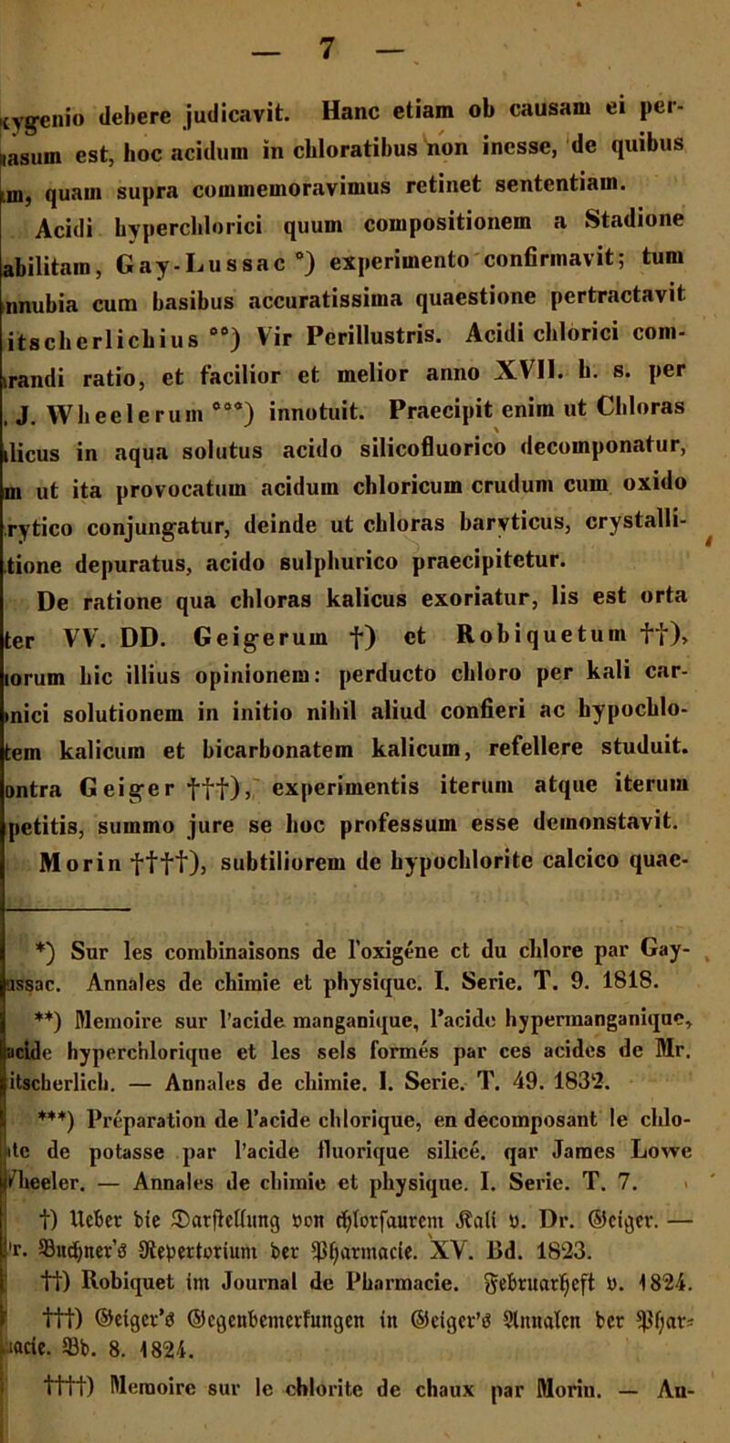 (yg-enio debere judicavit. Hanc etiam ob causam ei pcr- nasum est, hoc acidum in chloratibus non incsse, de quibus m, quam supra commemoravimus retinet sententiam. Acidi hyperchlorici quum compositionem a Stadione abilitam, Gay-Lussac * **) ***)) experimento confirmavit; tum nnubia cum basibus accuratissima quaestione pertractavit itscberlicbius 00) Vir Perillustris. Acidi cblorici com- mandi ratio, et facilior et melior anno XVI1. b. s. per , J. Wheelerum °99) innotuit. Praecipit enim ut Cbloras tlicus in aqua solutus acido silicofluorico decomponatur, m ut ita provocatum acidum chloricum crudum cum oxido rytico conjungatur, deinde ut cbloras baryticus, crystalli- tione depuratus, acido sulphurico praecipitetur. De ratione qua cbloras kalicus exoriatur, lis est orta ter VV. DD. Geigerum f) et Robiquetum fi), iorum bic illius opinionem: perducto chloro per kali car- »nici solutionem in initio nihil aliud confieri ac hypochlo- tem kalicum et bicarbonatem kalicum, refellere studuit, ontra Geigerfff), experimentis iterum atque iterum petitis, summo jure se hoc professum esse deinonstavit. Morin ftft), subtiliorem de hypochloritc calcico quac- *) Sur les combinaisons de 1’oxigene ct du cldore par Gay- ussac. Annales de chimie et physique. I. Serie. T. 9. 1818. **) Ulemoire sur 1’acide manganique, 1’acide hypermanganique, acide hyperchloriqne et les sels formes par ces acides de Mr, itscherlich. — Annales de chimie. I. Serie. T. 49. 1832. ***) Preparation de 1’acide cblorique, en decomposant le chlo- Iitc de potasse par 1’acide fluorique silice, qar James Lowe iHieeler. — Annales de chimie et physique. I. Serie. T. 7. t) ItcBer bie ®arflctlung »on rfjlotfaurcm JMi n. Dr. ©ctger. — 'r. SBudjneifS Stebertorium ber $(;armacie. XV. Bd. 1823. tt) Robiquet im Journal de Pharmacie. §ebtuarl)eft U. 1824. 1 fit) ©eiger’3 ©cgenbemerfungen in ©eiger’t? Slmidcn ber pacie. 5Bb. 8. 1824. tflt) Ulemoire sur le chlorite de chaux par Morin. — An-