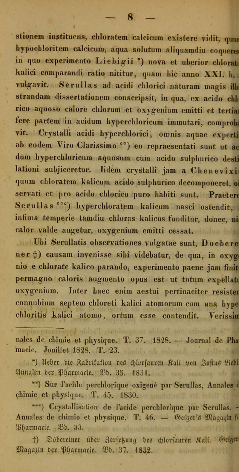 stionem instituens, cliloratein calcicum existere vidit, quui liypocliloritem calcicum, aqua solutum aliquamdiu coquere» in quo experimento Liebigii •) nova et uberior cblorati kalici comparandi ratio nititur, quam bic anno XXI. b.; vulgavit. Serullas ad acidi cblorici naturam magis illi strandam dissertationem conscripsit, in qua, ex acido chli rico aquoso calore cillorum et oxygenium emitti et tertias fere partem in acidum hyperchloricum immutari, comprob; vit. Crystalli acidi bypercblorici, omnis aquae experti ab eodem Viro Clarissimo os) eo repraesentati sunt ut ac dum bypercbloricum aquosum cum acido sulpburico desti lationi subjiceretur. lidem crystalli jam a Cbenevixi quuin cbloratem kalicum acido sulpburico decomponeret, os servati et pro acido cblorico puro babiti sunt. Praetere Serullas 00°) bypercbloratem kalicum nasci ostendit, infima temperie tamdiu chloras kalicus funditur, donec, ni calor valde augetur, oxygenium emitti cessat. Ubi Serullatis observationes vulgatae sunt, Doebere nerf) causam invenisse sibi viddiatur, de qua, in oxyg nio e cblorate kalico parando, experimento paene jam finit permagno caloris augmento opus est ut totum expellat! oxygenium. Inter baec enim aestui pertinaciter resister connubium septem cbloreti kalici atomorum cum una bype chloritis kalici atomo, ortum esse contendit. Verissin nales de chimie et pbysique. T. 37. 1828. — Journal de Pha macie. Jouillet 1S2S. T. 23. *) UeBev bic ftabrifatioii bcsS djlorfauten 41 ali »on 3ufius? Sicli Stnnalctt bcr ipfyarmacie. 33b. 35. 1831. **) Sur Paride perchlorique oxigene par Serullas, Annales c chimie et pbysique. T. 45. 1830. ***) Crystallisation de 1’acide perchlorique par Serullas. - Annales de chimie et pbysique. T. 46. — @cii}cr’S SJtagapn fi 4H;arniacic. 33b. 33. f) Spherctner uber Betfcfcung bce djlorfaurcn ,kali. ©eiger Sliagagin bcr ^Ijarniade. 5Bb. 37. 1832.