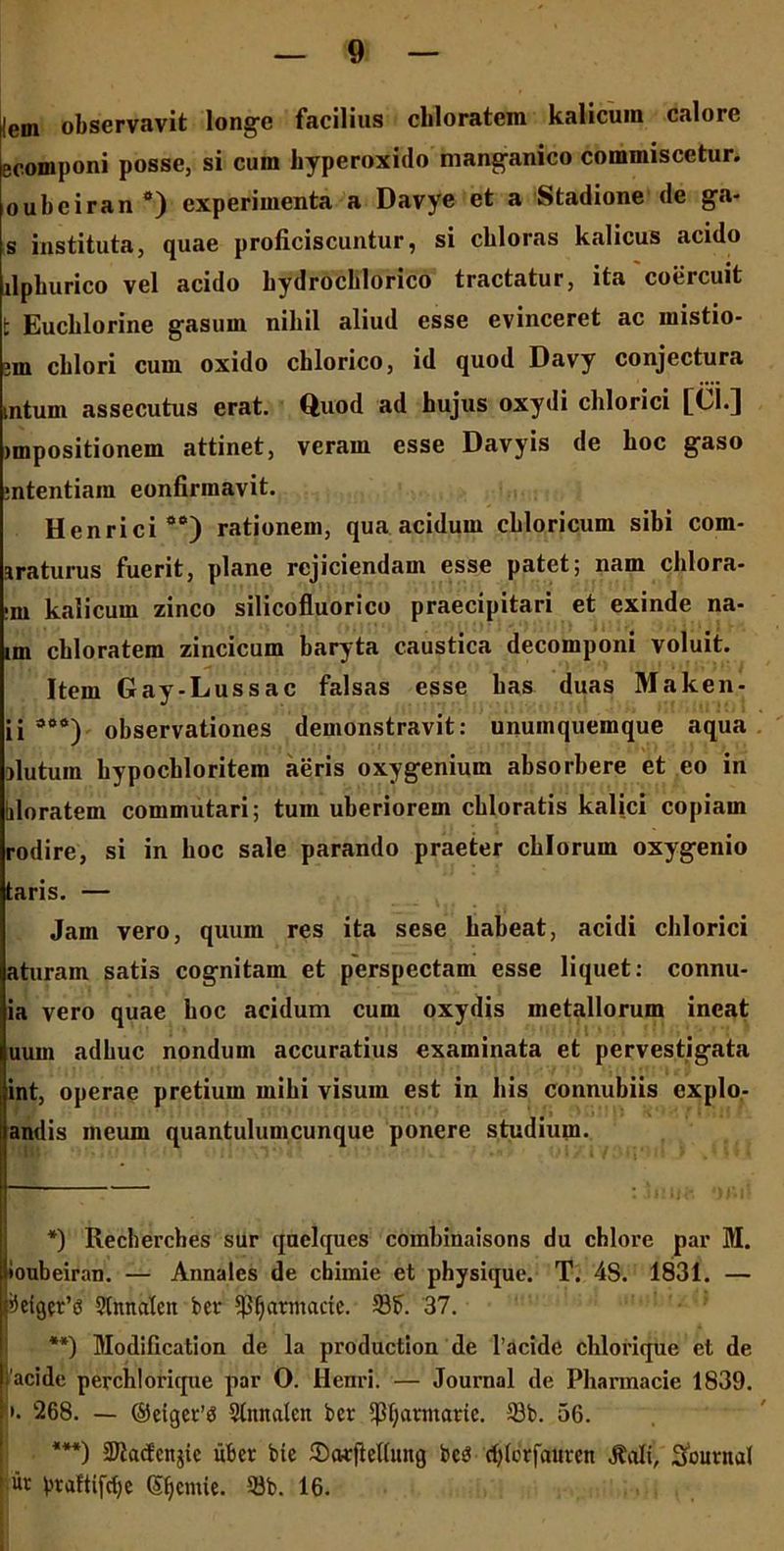 lem observavit longe facilius cbloratem kalicum calore ecomponi posse, si cura hyperoxido manganico commiscetur, oubciran a) experimenta a Davye et a Stadione de ga- s instituta, quae proficiscuntur, si cbloras kalicus acido llphurico vel acido bydrocblorico tractatur, ita coercuit t Eucblorine gasum nibil aliud esse evinceret ac mistio- ?m cblori cum oxido chlorico, id quod Davy conjectura intum assecutus erat. Quod ad hujus oxydi chlorici [Cl.] impositionem attinet, veram esse Davyis de hoc gaso ;ntentiam eonfirmavit. Henrici aa) rationem, qua acidum chloricum sibi com- iraturus fuerit, plane rejiciendam esse patet; nam clilora- •ni kalicum zinco silicofluorico praecipitari et exinde na- im cbloratem zincicum baryta caustica decomponi voluit. Item Gay-Lussac falsas esse bas duas Maken- ii sea) observationes demonstravit: unumquemque aqua ilutum hypochloritem aeris oxygenium absorbere et eo in hloratem commutari; tum uberiorem cbloratis kalici copiam rodire, si in boc sale parando praeter cblorum oxygenio taris. — Jam vero, quum res ita sese habeat, acidi chlorici aturain satis cognitam et perspectam esse liquet: connu- ia vero quae boc acidum cum oxydis metallorum ineat uum adhuc nondum accuratius examinata et pervestigata int, operae pretium mihi visum est in bis connubiis expio,- andis meum quantulumcunque ponere studium. *) Recherches sur quelques combinaisons du cblore par M. lioubeiran. — Annales de cbimie et physique. T. 4S. 1831. — >)eiger’(3 2tnnalen ber ^Ijatmaae. Sb. 37. **) Modification de la production de 1’acide chlorique et de I'acide perchlorique par O. Henri. — Journal de Pharmacie 1839. • i. 268. — ©eiger’0 Stitnalen ber $f;avmaric. 58b. 56. ***) 3Kacfettjie iiber bie ©cvrfleUung bcei djlbtfaitren ^ali, Journal ur praftifdje (S^emie. 33b. 16.