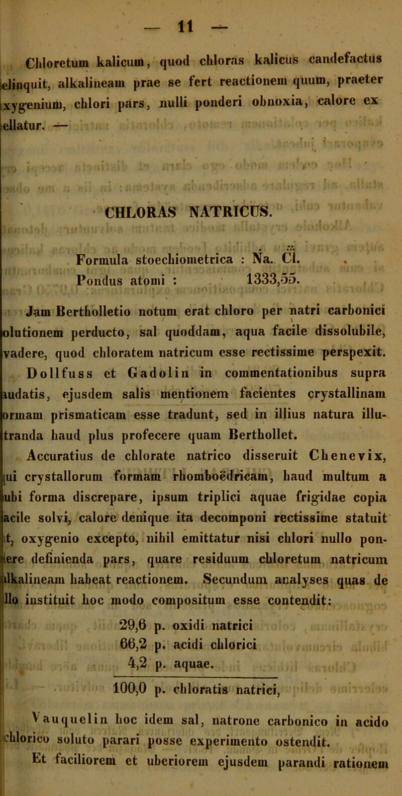 Chloretum kalicuin, quod chloras kalicus candefactus elinquit, alkalineain prae se fert reactionem quum, praeter xygenium, chlori pars, nulli ponderi obnoxia, calore ex ellatur. — vm;io<iu'>o *• tk ‘ ohoill **/*H • J<t . * i * • * ' ‘ 1 CHLORAS NATRICCS. Formula stoecbiometrica : Na. CI. Pondus atomi : 1333,55. Jam Bertholletio notum erat cbloro per natri carbonici olutionem perducto, sal quoddam, aqua facile dissolubile, vadere, quod cbloratem natricum esse rectissime perspexit. Dollfuss et Gadolin in commentationibus supra ludatis, ejusdem salis mentionem facientes crystallinam orrnam prismaticam esse tradunt, sed in illius natura illu- tranda baud plus profecere quam Berthollet. Accuratius de cblorate natrico disseruit Cbenevix, [ui crystallorum formam rbomboedricam, baud multum a ubi forma discrepare, ipsum triplici aquae frig-idae copia acile solvi, calore denique ita decomponi rectissime statuit it, oxygenio excepto, nihil emittatur nisi cblori nullo pon- lerc definienda pars, quare residuum chloretum natricum dkalineam habeat reactionem. Secundum analyses quas de lio instituit hoc modo compositum esse contendit: 29,6 p. oxidi natrici 66,2 p. acidi chlorici 4,2 p. aquae. 100,0 p. chloratis natrici, Vauquelin hoc idem sal, natrone carbonico in acido :hlorico soluto parari posse experimento ostendit. Et faciliorem et uberiorem ejusdem parandi rationem